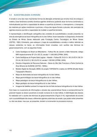 102
5.5 SUSCETIBILIDADE À EROSÃO
A erosão é uma das mais importantes formas de alteração ambiental que envolve troca de energia e
matéria. Esse fenômeno constitui diversos agentes dinâmicos (podendo atuar de forma combinada ou
individualizada) que tem a capacidade de alterar a superfície do terreno: o intemperismo, o transporte
de materiais por ações mecânicas e químicas, a força das águas fluviais e pluviais, são exemplos de
agentes erosivos que têm a capacidade de modelar a superfície terrestre.
A representação e identificação cartográfica das unidades de suscetibilidade a erosão presentes na
área de abrangência da bacia hidrográfica do rio das Velhas, foram baseadas no Diagnóstico Ambiental
do Estado de Minas Gerais elaborado pela Fundação Centro Tecnológico de Minas Gerais
(CETEC, 1983). Entretanto, para adequar o mapa de suscetibilidade a erosão e melhor delimitar as
classes existentes na bacia, as informações foram cruzadas, com auxílios das técnicas de
geoprocessamento, com as seguintes fontes:
• Carta Geológica do Brasil ao Milionésimo - Folhas Rio de Janeiro e Belo Horizonte, código
MIR respectivamente SF 23 e SE 23, escala 1:1.000.000 (CPRM, 2004);
• Carta Geológicas do Projeto Sete Lagoas – Abaeté – Folhas SE.23-Z-C-I, SE.23-ZC-II, SE.23-
Z-C-III, SE.23-Z-C-V, SE.23-Z-C-VI, escala 1:100.000 (CPRM, 2009);
• Estudos Integrados de Recursos Naturais – Bacia do Alto São Francisco e Parte Central da
Área Mineira da SUDENE (CETEC, 1983b);
• Modelo Digital de Elevação (MDE) do projeto TOPODATA e dados do SRTM (Shuttle Radar
Topographic Mission);
• Mapa de declividade da bacia hidrográfica do rio das Velhas;
• Mapa geomorfológico da bacia hidrográfica do rio das Velhas;
• Mapa pedológico da bacia hidrográfica do rio das Velhas;
• Mapa geológico da bacia hidrográfica do rio das Velhas;
• Imagens de Satélite Landsat 5 e mapa de Uso do Solo da bacia hidrográfica do rio das Velhas.
Com base no cruzamento de informações e através das características físicas e socioeconômicas foi
possível mapear as áreas suscetíveis à erosão na bacia do rio das Velhas. A delimitação das classes
foi realizada com o auxílio das técnicas de geoprocessamento (Figura 5.14), regionalizado de acordo
com a suscetibilidade das áreas a diferentes agentes potenciais de erosão, que podem estar presentes
ou não nas áreas, mas que, se presentes, tendem a incrementar os processos erosivos.
 