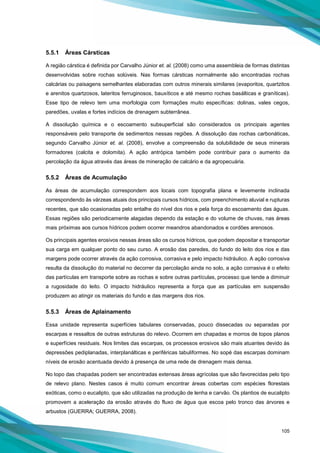 105
5.5.1 Áreas Cársticas
A região cárstica é definida por Carvalho Júnior et. al. (2008) como uma assembleia de formas distintas
desenvolvidas sobre rochas solúveis. Nas formas cársticas normalmente são encontradas rochas
calcárias ou paisagens semelhantes elaboradas com outros minerais similares (evaporitos, quartzitos
e arenitos quartzosos, lateritos ferruginosos, bauxíticos e até mesmo rochas basálticas e graníticas).
Esse tipo de relevo tem uma morfologia com formações muito específicas: dolinas, vales cegos,
paredões, uvalas e fortes indícios de drenagem subterrânea.
A dissolução química e o escoamento subsuperficial são considerados os principais agentes
responsáveis pelo transporte de sedimentos nessas regiões. A dissolução das rochas carbonáticas,
segundo Carvalho Júnior et. al. (2008), envolve a compreensão da solubilidade de seus minerais
formadores (calcita e dolomita). A ação antrópica também pode contribuir para o aumento da
percolação da água através das áreas de mineração de calcário e da agropecuária.
5.5.2 Áreas de Acumulação
As áreas de acumulação correspondem aos locais com topografia plana e levemente inclinada
correspondendo às várzeas atuais dos principais cursos hídricos, com preenchimento aluvial e rupturas
recentes, que são ocasionadas pelo entalhe do nível dos rios e pela força do escoamento das águas.
Essas regiões são periodicamente alagadas dependo da estação e do volume de chuvas, nas áreas
mais próximas aos cursos hídricos podem ocorrer meandros abandonados e cordões arenosos.
Os principais agentes erosivos nessas áreas são os cursos hídricos, que podem depositar e transportar
sua carga em qualquer ponto do seu curso. A erosão das paredes, do fundo do leito dos rios e das
margens pode ocorrer através da ação corrosiva, corrasiva e pelo impacto hidráulico. A ação corrosiva
resulta da dissolução do material no decorrer da percolação ainda no solo, a ação corrasiva é o efeito
das partículas em transporte sobre as rochas e sobre outras partículas, processo que tende a diminuir
a rugosidade do leito. O impacto hidráulico representa a força que as partículas em suspensão
produzem ao atingir os materiais do fundo e das margens dos rios.
5.5.3 Áreas de Aplainamento
Essa unidade representa superfícies tabulares conservadas, pouco dissecadas ou separadas por
escarpas e ressaltos de outras estruturas do relevo. Ocorrem em chapadas e morros de topos planos
e superfícies residuais. Nos limites das escarpas, os processos erosivos são mais atuantes devido às
depressões pediplanadas, interplanálticas e periféricas tabuliformes. No sopé das escarpas dominam
níveis de erosão acentuada devido à presença de uma rede de drenagem mais densa.
No topo das chapadas podem ser encontradas extensas áreas agrícolas que são favorecidas pelo tipo
de relevo plano. Nestes casos é muito comum encontrar áreas cobertas com espécies florestais
exóticas, como o eucalipto, que são utilizadas na produção de lenha e carvão. Os plantios de eucalipto
promovem a aceleração da erosão através do fluxo de água que escoa pelo tronco das árvores e
arbustos (GUERRA; GUERRA, 2008).
 