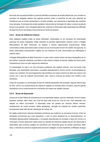 106
Na borda das escarpas também é possível identificar processos de erosão diferencial, que consiste no
processo de desgaste seletivo dos agentes erosivos sobre a superfície do solo (que depende da
resistência que as rochas apresentam) e erosão paralela, que representa a regressão das vertentes
mais abruptas. O processo de erosão paralela é decorrente da formação do relevo e possui escala de
tempo muito grande, mas o desgaste lateral das vertentes é influenciado pela capacidade de infiltração
da água da chuva nas fendas mais próximas ao limite da escarpa.
5.5.4 Áreas de Influência Urbana
Esta categoria engloba todas as áreas edificadas, urbanizadas ou em processo de urbanização
passiveis de serem mapeadas. Estão inseridos os grandes aglomerados urbanos (como a Região
Metropolitana de Belo Horizonte), as cidades e demais aglomerados populacionais. Nesta
nomenclatura estão associados todos os tipos de uso da terra pelo homem de caráter não agrícola, as
áreas urbanizadas compreendem regiões de uso intensivo do solo, estruturadas por edificações e
sistema viário.
A Região Metropolitana de Belo Horizonte é o maior centro urbano dentro da bacia hidrográfica do rio
das Velhas. A grande metrópole, que lidera a rede urbana e integra as demais cidades de menor porte,
caracteriza-se como um polo regional de referência.
A compactação do solo é um dos principais problemas das regiões urbanas, mas nos locais mais
elevados, com declividade acentuada e ocupação desordenada é comum ocorrer movimentações de
massa nas vertentes. Os escorregamentos são divididos com base na forma do plano de ruptura e de
acordo com o tipo de material movimentado: solo, rocha e misturas de ambos com entulho e lixo
doméstico.
O tipo de ocupação e a combinação do tipo de material depositado nas encostas, seja ele natural (tipo
de solo, rocha e as características da cobertura vegetal) ou antrópico (lixo e entulho), assume grande
importância como condicionante de movimentos de massa nas regiões urbanas.
5.5.5 Áreas de Depressão
A bacia do rio das Velhas se caracteriza por uma depressão relativa, que tem dimensão, forma e origem
bastante variadas, além disso, seu nível de base está acima do nível do mar, mas rebaixada com
relação ao relevo circundante. A depressão pode ser gerada por diversos fatores naturais:
rebaixamento da crosta terrestre, falhas geológicas, remoção de material por erosão superficial,
escavamento pela calha fluvial, dissolução de rochas, etc.
Na região predominam intensas atividades antrópicas que aceleram os processos erosivos. Entre as
atividades econômicas que mais prejudicam o solo na bacia destacam-se os desmatamentos, as
atividades agropecuárias inadequadas, a ocupação desordenada de encostas e topos de morros e a
mineração. O maior agravante nestes casos é a retirada da cobertura vegetal natural, que associada à
declividade, gera diversos estágios de ocorrência com diferentes graus de erosão superficial. Além
disso, a retirada da cobertura vegetal pode provocar a selagem do solo impedindo a infiltração da água
 