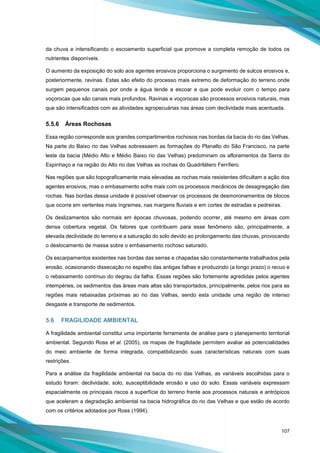 107
da chuva e intensificando o escoamento superficial que promove a completa remoção de todos os
nutrientes disponíveis.
O aumento da exposição do solo aos agentes erosivos proporciona o surgimento de sulcos erosivos e,
posteriormente, ravinas. Estas são efeito do processo mais extremo de deformação do terreno onde
surgem pequenos canais por onde a água tende a escoar e que pode evoluir com o tempo para
voçorocas que são canais mais profundos. Ravinas e voçorocas são processos erosivos naturais, mas
que são intensificados com as atividades agropecuárias nas áreas com declividade mais acentuada.
5.5.6 Áreas Rochosas
Essa região corresponde aos grandes compartimentos rochosos nas bordas da bacia do rio das Velhas.
Na parte do Baixo rio das Velhas sobressaem as formações do Planalto do São Francisco, na parte
leste da bacia (Médio Alto e Médio Baixo rio das Velhas) predominam os afloramentos da Serra do
Espinhaço e na região do Alto rio das Velhas as rochas do Quadrilátero Ferrífero.
Nas regiões que são topograficamente mais elevadas as rochas mais resistentes dificultam a ação dos
agentes erosivos, mas o embasamento sofre mais com os processos mecânicos de desagregação das
rochas. Nas bordas dessa unidade é possível observar os processos de desmoronamentos de blocos
que ocorre em vertentes mais íngremes, nas margens fluviais e em cortes de estradas e pedreiras.
Os deslizamentos são normais em épocas chuvosas, podendo ocorrer, até mesmo em áreas com
densa cobertura vegetal. Os fatores que contribuem para esse fenômeno são, principalmente, a
elevada declividade do terreno e a saturação do solo devido ao prolongamento das chuvas, provocando
o deslocamento de massa sobre o embasamento rochoso saturado.
Os escarpamentos existentes nas bordas das serras e chapadas são constantemente trabalhados pela
erosão, ocasionando dissecação no espelho das antigas falhas e produzindo (a longo prazo) o recuo e
o rebaixamento contínuo do degrau da falha. Essas regiões são fortemente agredidas pelos agentes
intempéries, os sedimentos das áreas mais altas são transportados, principalmente, pelos rios para as
regiões mais rebaixadas próximas ao rio das Velhas, sendo esta unidade uma região de intenso
desgaste e transporte de sedimentos.
5.6 FRAGILIDADE AMBIENTAL
A fragilidade ambiental constitui uma importante ferramenta de análise para o planejamento territorial
ambiental. Segundo Ross et al. (2005), os mapas de fragilidade permitem avaliar as potencialidades
do meio ambiente de forma integrada, compatibilizando suas características naturais com suas
restrições.
Para a análise da fragilidade ambiental na bacia do rio das Velhas, as variáveis escolhidas para o
estudo foram: declividade, solo, susceptibilidade erosão e uso do solo. Essas variáveis expressam
espacialmente os principais riscos a superfície do terreno frente aos processos naturais e antrópicos
que aceleram a degradação ambiental na bacia hidrográfica do rio das Velhas e que estão de acordo
com os critérios adotados por Ross (1994).
 