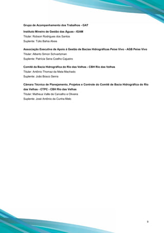 9
Grupo de Acompanhamento dos Trabalhos - GAT
Instituto Mineiro de Gestão das Águas - IGAM
Titular: Robson Rodrigues dos Santos
Suplente: Túlio Bahia Alves
Associação Executiva de Apoio à Gestão de Bacias Hidrográficas Peixe Vivo - AGB Peixe Vivo
Titular: Alberto Simon Schvartzman
Suplente: Patrícia Sena Coelho Cajueiro
Comitê da Bacia Hidrográfica do Rio das Velhas - CBH Rio das Velhas
Titular: Antônio Thomaz da Mata Machado
Suplente: João Bosco Senra
Câmara Técnica de Planejamento, Projetos e Controle do Comitê de Bacia Hidrográfica do Rio
das Velhas - CTPC - CBH Rio das Velhas
Titular: Matheus Valle de Carvalho e Oliveira
Suplente: José Antônio da Cunha Melo
 
