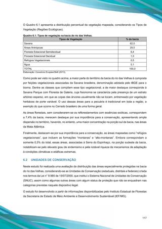 117
O Quadro 6.1 apresenta a distribuição percentual da vegetação mapeada, considerando os Tipos de
Vegetação (Regiões Ecológicas).
Quadro 6.1: Tipos de vegetação na bacia do rio das Velhas.
Tipos de Vegetação % da bacia
Savana 62,5
Áreas Antrópicas 29,5
Floresta Estacional Semidecidual 6,4
Floresta Estacional Decidual 1,0
Refúgios Vegetacionais 0,5
Água 0,1
TOTAL 100,0
Elaboração: Consórcio Ecoplan/Skill (2013).
Como pode ser visto no quadro acima, a maior parte do território da bacia do rio das Velhas é composta
por feições vegetacionais associadas da Savana brasileira, denominação adotada pelo IBGE para o
bioma. Dentre as classes que compõem esse tipo vegetacional, a de maior destaque corresponde à
Savana Parque com Floresta de Galeria, cuja fisionomia se caracteriza pela presença de um estrato
arbóreo esparso, em que as copas das árvores usualmente não se tocam, entremeado por vegetação
herbácea de porte variável. O uso dessas áreas para a pecuária é tradicional em toda a região, a
exemplo do que ocorre no Cerrado brasileiro de uma forma geral.
As áreas florestais, sem considerarem-se os reflorestamentos com essências exóticas, correspondem
a 7,4% da bacia, merecem destaque por sua importância para a conservação, apresentando ampla
dispersão no território, havendo, no entanto, uma maior concentração na porção sul da bacia, nas áreas
da Mata Atlântica.
Finalmente, destacam-se por sua importância para a conservação, as áreas mapeadas como “refúgios
vegetacionais”, que incluem as formações “montanas” e “alto-montanas”. Embora correspondam a
somente 0,5% do total, essas áreas, associadas à Serra do Espinhaço, na porção sudeste da bacia,
notabilizam-se pelo elevado grau de endemismo e pela notável riqueza de mecanismos de adaptação
à condições climáticas e edáficas extremas.
6.2 UNIDADES DE CONSERVAÇÃO
Neste estudo foi realizada uma avaliação da distribuição das áreas especialmente protegidas na bacia
do rio das Velhas, considerando-se as Unidades de Conservação (estaduais, distritais e federais) criada
nos termos da Lei n° 9.985 de 15/07/2000, que institui o Sistema Nacional de Unidades de Conservação
(SNUC), assim como algumas outras áreas com algum status de proteção que não se enquadram nas
categorias previstas naquele dispositivo legal.
O estudo foi desenvolvido a partir de informações disponibilizadas pelo Instituto Estadual de Florestas
da Secretaria de Estado de Meio Ambiente e Desenvolvimento Sustentável (IEF/MG).
 