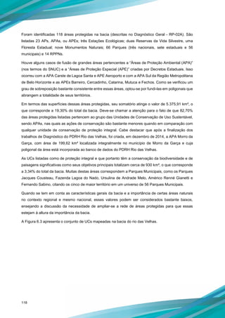 118
Foram identificadas 118 áreas protegidas na bacia (descritas no Diagnóstico Geral - RP-02A). São
listadas 23 APs, APAs, ou APEs; três Estações Ecológicas; duas Reservas da Vida Silvestre, uma
Floresta Estadual; nove Monumentos Naturais; 66 Parques (três nacionais, sete estaduais e 56
municipais) e 14 RPPNs.
Houve alguns casos de fusão de grandes áreas pertencentes a “Áreas de Proteção Ambiental (APA)”
(nos termos do SNUC) e a “Áreas de Proteção Especial (APE)” criadas por Decretos Estaduais. Isso
ocorreu com a APA Carste de Lagoa Santa e APE Aeroporto e com a APA Sul da Região Metropolitana
de Belo Horizonte e as APEs Barreiro, Cercadinho, Catarina, Mutuca e Fechos. Como se verificou um
grau de sobreposição bastante consistente entre essas áreas, optou-se por fundi-las em poligonais que
abrangem a totalidade de seus territórios.
Em termos das superfícies dessas áreas protegidas, seu somatório atinge o valor de 5.375,91 km², o
que corresponde a 19,30% do total da bacia. Deve-se chamar a atenção para o fato de que 82,70%
das áreas protegidas listadas pertencem ao grupo das Unidades de Conservação de Uso Sustentável,
sendo APAs, nas quais as ações de conservação são bastante menores quando em comparação com
qualquer unidade de conservação de proteção integral. Cabe destacar que após a finalização dos
trabalhos de Diagnóstico do PDRH Rio das Velhas, foi criada, em dezembro de 2014, a APA Morro da
Garça, com área de 199,62 km² localizada integralmente no município de Morro da Garça e cuja
poligonal da área está incorporada ao banco de dados do PDRH Rio das Velhas.
As UCs listadas como de proteção integral e que portanto têm a conservação da biodiversidade e de
paisagens significativas como seus objetivos principais totalizam cerca de 930 km², o que corresponde
a 3,34% do total da bacia. Muitas destas áreas correspondem a Parques Municipais, como os Parques
Jacques Cousteau, Fazenda Lagoa do Nado, Ursulina de Andrade Melo, Américo Renné Gianetti e
Fernando Sabino, citando os cinco de maior território em um universo de 56 Parques Municipais.
Quando se tem em conta as características gerais da bacia e a importância de certas áreas naturais
no contexto regional e mesmo nacional, esses valores podem ser considerados bastante baixos,
ensejando a discussão da necessidade de ampliar-se a rede de áreas protegidas para que essas
estejam à altura da importância da bacia.
A Figura 6.3 apresenta o conjunto de UCs mapeadas na bacia do rio das Velhas.
 