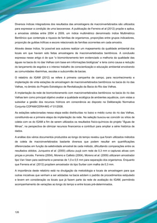 126
Diversos índices integradores dos resultados das amostragens de macroinvertebrados são utilizados
para expressar a condição de uma taxocenose. A publicação de Ferreira et al (2012) propõe e aplica,
a amostras obtidas entre 2004 e 2009, um índice multimétrico denominado índice Multimétrico
Bentônico que contempla a riqueza de famílias de organismos, proporções entre grupos indicadores,
proporção de guildas tróficas e escore relacionado às famílias ocorrentes em cada amostra.
Através desse índice, foi possível aos autores realizar um mapeamento da qualidade ambiental dos
locais em que haviam sido feitas amostragens de macroinvertebrados bentônicos. A conclusão
expressa nesse artigo é de que “o biomonitoramento tem evidenciado a melhoria da qualidade das
águas na bacia do rio das Velhas com base em informações biológicas” e teria como causa a redução
do lançamento de esgotos e o intenso trabalho de conscientização e educação ambiental envolvendo
as comunidades ribeirinhas, escolas e subcomitês de bacias.
O relatório do IGAM (2012) se refere à primeira campanha de campo, para reconhecimento e
implantação de vinte estações de amostragem de macroinvertebrados bentônicos na bacia do rio das
Velhas, no âmbito do Projeto Estratégico de Revitalização da Bacia do Rio das Velhas.
A implantação da rede de biomonitoramento com macroinvertebrados bentônicos na bacia do rio das
Velhas tem como principal objetivo avaliar a qualidade ecológica de ambientes aquáticos, com vistas a
subsidiar a gestão dos recursos hídricos em consonância ao disposto na Deliberação Normativa
Conjunta COPAM/CERH-MG nº 01/2008.
As estações selecionadas nessa etapa estão distribuídas no baixo e médio curso do rio das Velhas,
constituindo-se a primeira etapa da implantação da rede. Na seleção buscou-se coincidir os sítios de
coleta com os do IGAM a fim de serem utilizados os resultados físico-químicos do projeto “Águas de
Minas”, na perspectiva de otimizar recursos financeiros e contribuir para ampliar a série histórica de
dados.
A análise dos vários documentos produzidos ao longo do tempo revelou que foram utilizados métodos
de coleta de macroinvertebrados bastante diversos que podem resultar em quantificações
diferenciadas em função da seletividade amostral de cada método, dificultando comparações entre os
resultados obtidos. Junqueira et al. (2000) utilizou puçá com rede de 0,3 mm e capturas ativas com
pinças e pincéis. Ferreira (2004), Moreno e Callisto (2004), Moreno et al. (2009) utilizaram amostrador
tipo Van Veen para sedimento e peneiras de 1,0 e 0,5 mm para separação dos organismos. Enquanto
que Ferreira et al. (2012) propõem amostrador do tipo Surber com malha de 0,3 mm.
A importância deste relatório está na divulgação da metodologia e locais de amostragem para que
outras iniciativas que venham a ser adotadas na bacia adotem o padrão de procedimentos estipulado
e levem em consideração os locais que já fazem parte da rede de avaliação do IGAM, permitindo
acompanhamento de variações ao longo do tempo e entre locais pré-determinados.
 
