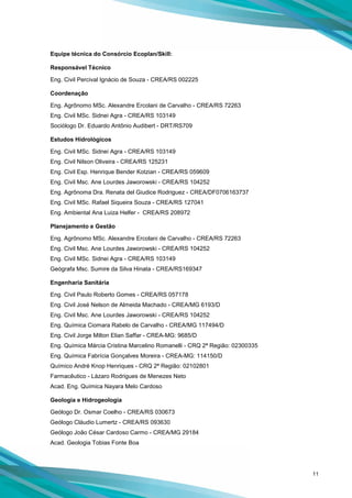 11
Equipe técnica do Consórcio Ecoplan/Skill:
Responsável Técnico
Eng. Civil Percival Ignácio de Souza - CREA/RS 002225
Coordenação
Eng. Agrônomo MSc. Alexandre Ercolani de Carvalho - CREA/RS 72263
Eng. Civil MSc. Sidnei Agra - CREA/RS 103149
Sociólogo Dr. Eduardo Antônio Audibert - DRT/RS709
Estudos Hidrológicos
Eng. Civil MSc. Sidnei Agra - CREA/RS 103149
Eng. Civil Nilson Oliveira - CREA/RS 125231
Eng. Civil Esp. Henrique Bender Kotzian - CREA/RS 059609
Eng. Civil Msc. Ane Lourdes Jaworowski - CREA/RS 104252
Eng. Agrônoma Dra. Renata del Giudice Rodriguez - CREA/DF0706163737
Eng. Civil MSc. Rafael Siqueira Souza - CREA/RS 127041
Eng. Ambiental Ana Luiza Helfer - CREA/RS 208972
Planejamento e Gestão
Eng. Agrônomo MSc. Alexandre Ercolani de Carvalho - CREA/RS 72263
Eng. Civil Msc. Ane Lourdes Jaworowski - CREA/RS 104252
Eng. Civil MSc. Sidnei Agra - CREA/RS 103149
Geógrafa Msc. Sumire da Silva Hinata - CREA/RS169347
Engenharia Sanitária
Eng. Civil Paulo Roberto Gomes - CREA/RS 057178
Eng. Civil José Nelson de Almeida Machado - CREA/MG 6193/D
Eng. Civil Msc. Ane Lourdes Jaworowski - CREA/RS 104252
Eng. Química Ciomara Rabelo de Carvalho - CREA/MG 117494/D
Eng. Civil Jorge Milton Elian Saffar - CREA-MG: 9685/D
Eng. Química Márcia Cristina Marcelino Romanelli - CRQ 2ª Região: 02300335
Eng. Química Fabrícia Gonçalves Moreira - CREA-MG: 114150/D
Químico André Knop Henriques - CRQ 2ª Região: 02102801
Farmacêutico - Lázaro Rodrigues de Menezes Neto
Acad. Eng. Química Nayara Melo Cardoso
Geologia e Hidrogeologia
Geólogo Dr. Osmar Coelho - CREA/RS 030673
Geólogo Cláudio Lumertz - CREA/RS 093630
Geólogo João César Cardoso Carmo - CREA/MG 29184
Acad. Geologia Tobias Fonte Boa
 
