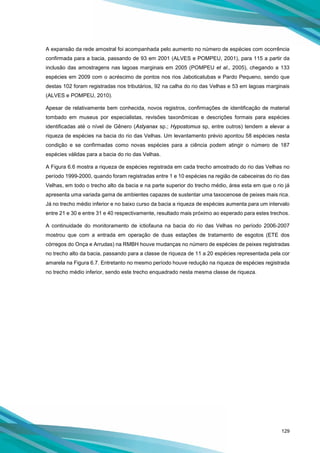 129
A expansão da rede amostral foi acompanhada pelo aumento no número de espécies com ocorrência
confirmada para a bacia, passando de 93 em 2001 (ALVES e POMPEU, 2001), para 115 a partir da
inclusão das amostragens nas lagoas marginais em 2005 (POMPEU et al., 2005), chegando a 133
espécies em 2009 com o acréscimo de pontos nos rios Jaboticatubas e Pardo Pequeno, sendo que
destas 102 foram registradas nos tributários, 92 na calha do rio das Velhas e 53 em lagoas marginais
(ALVES e POMPEU, 2010).
Apesar de relativamente bem conhecida, novos registros, confirmações de identificação de material
tombado em museus por especialistas, revisões taxonômicas e descrições formais para espécies
identificadas até o nível de Gênero (Astyanax sp.; Hypostomus sp, entre outros) tendem a elevar a
riqueza de espécies na bacia do rio das Velhas. Um levantamento prévio apontou 58 espécies nesta
condição e se confirmadas como novas espécies para a ciência podem atingir o número de 187
espécies válidas para a bacia do rio das Velhas.
A Figura 6.6 mostra a riqueza de espécies registrada em cada trecho amostrado do rio das Velhas no
período 1999-2000, quando foram registradas entre 1 e 10 espécies na região de cabeceiras do rio das
Velhas, em todo o trecho alto da bacia e na parte superior do trecho médio, área esta em que o rio já
apresenta uma variada gama de ambientes capazes de sustentar uma taxocenose de peixes mais rica.
Já no trecho médio inferior e no baixo curso da bacia a riqueza de espécies aumenta para um intervalo
entre 21 e 30 e entre 31 e 40 respectivamente, resultado mais próximo ao esperado para estes trechos.
A continuidade do monitoramento de ictiofauna na bacia do rio das Velhas no período 2006-2007
mostrou que com a entrada em operação de duas estações de tratamento de esgotos (ETE dos
córregos do Onça e Arrudas) na RMBH houve mudanças no número de espécies de peixes registradas
no trecho alto da bacia, passando para a classe de riqueza de 11 a 20 espécies representada pela cor
amarela na Figura 6.7. Entretanto no mesmo período houve redução na riqueza de espécies registrada
no trecho médio inferior, sendo este trecho enquadrado nesta mesma classe de riqueza.
 