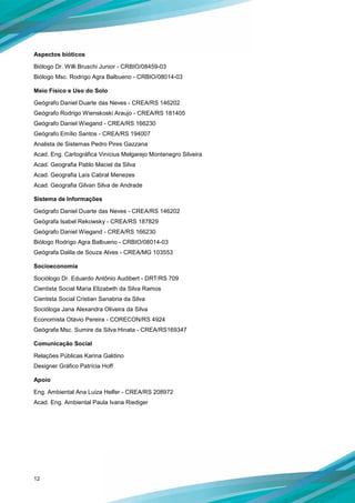 12
Aspectos bióticos
Biólogo Dr. Willi Bruschi Junior - CRBIO/08459-03
Biólogo Msc. Rodrigo Agra Balbueno - CRBIO/08014-03
Meio Físico e Uso do Solo
Geógrafo Daniel Duarte das Neves - CREA/RS 146202
Geógrafo Rodrigo Wienskoski Araujo - CREA/RS 181405
Geógrafo Daniel Wiegand - CREA/RS 166230
Geógrafo Emílio Santos - CREA/RS 194007
Analista de Sistemas Pedro Pires Gazzana
Acad. Eng. Cartográfica Vinícius Melgarejo Montenegro Silveira
Acad. Geografia Pablo Maciel da Silva
Acad. Geografia Laís Cabral Menezes
Acad. Geografia Gilvan Silva de Andrade
Sistema de Informações
Geógrafo Daniel Duarte das Neves - CREA/RS 146202
Geógrafa Isabel Rekowsky - CREA/RS 187829
Geógrafo Daniel Wiegand - CREA/RS 166230
Biólogo Rodrigo Agra Balbueno - CRBIO/08014-03
Geógrafa Dalila de Souza Alves - CREA/MG 103553
Socioeconomia
Sociólogo Dr. Eduardo Antônio Audibert - DRT/RS 709
Cientista Social Maria Elizabeth da Silva Ramos
Cientista Social Cristian Sanabria da Silva
Socióloga Jana Alexandra Oliveira da Silva
Economista Otávio Pereira - CORECON/RS 4924
Geógrafa Msc. Sumire da Silva Hinata - CREA/RS169347
Comunicação Social
Relações Públicas Karina Galdino
Designer Gráfico Patrícia Hoff
Apoio
Eng. Ambiental Ana Luiza Helfer - CREA/RS 208972
Acad. Eng. Ambiental Paula Ivana Riediger
 