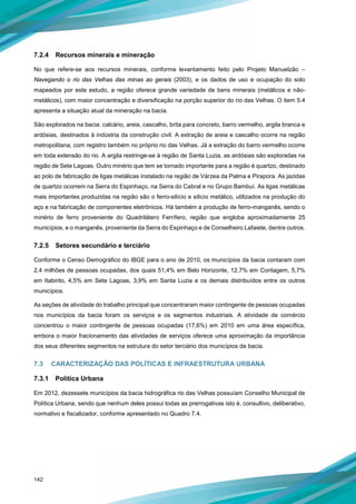 142
7.2.4 Recursos minerais e mineração
No que refere-se aos recursos minerais, conforme levantamento feito pelo Projeto Manuelzão –
Navegando o rio das Velhas das minas ao gerais (2003), e os dados de uso e ocupação do solo
mapeados por este estudo, a região oferece grande variedade de bens minerais (metálicos e não-
metálicos), com maior concentração e diversificação na porção superior do rio das Velhas. O item 5.4
apresenta a situação atual da mineração na bacia.
São explorados na bacia: calcário, areia, cascalho, brita para concreto, barro vermelho, argila branca e
ardósias, destinados à indústria da construção civil. A extração de areia e cascalho ocorre na região
metropolitana, com registro também no próprio rio das Velhas. Já a extração do barro vermelho ocorre
em toda extensão do rio. A argila restringe-se à região de Santa Luzia, as ardósias são exploradas na
região de Sete Lagoas. Outro minério que tem se tornado importante para a região é quartzo, destinado
ao polo de fabricação de ligas metálicas instalado na região de Várzea da Palma e Pirapora. As jazidas
de quartzo ocorrem na Serra do Espinhaço, na Serra do Cabral e no Grupo Bambuí. As ligas metálicas
mais importantes produzidas na região são o ferro-silício e silício metálico, utilizados na produção do
aço e na fabricação de componentes eletrônicos. Há também a produção de ferro-manganês, sendo o
minério de ferro proveniente do Quadrilátero Ferrífero, região que engloba aproximadamente 25
municípios, e o manganês, proveniente da Serra do Espinhaço e de Conselheiro Lafaiete, dentre outros.
7.2.5 Setores secundário e terciário
Conforme o Censo Demográfico do IBGE para o ano de 2010, os municípios da bacia contaram com
2,4 milhões de pessoas ocupadas, dos quais 51,4% em Belo Horizonte, 12,7% em Contagem, 5,7%
em Itabirito, 4,5% em Sete Lagoas, 3,9% em Santa Luzia e os demais distribuídos entre os outros
municípios.
As seções de atividade do trabalho principal que concentraram maior contingente de pessoas ocupadas
nos municípios da bacia foram os serviços e os segmentos industriais. A atividade de comércio
concentrou o maior contingente de pessoas ocupadas (17,6%) em 2010 em uma área específica,
embora o maior fracionamento das atividades de serviços oferece uma aproximação da importância
dos seus diferentes segmentos na estrutura do setor terciário dos municípios da bacia.
7.3 CARACTERIZAÇÃO DAS POLÍTICAS E INFRAESTRUTURA URBANA
7.3.1 Política Urbana
Em 2012, dezessete municípios da bacia hidrográfica rio das Velhas possuíam Conselho Municipal de
Política Urbana, sendo que nenhum deles possui todas as prerrogativas isto é, consultivo, deliberativo,
normativo e fiscalizador, conforme apresentado no Quadro 7.4.
 
