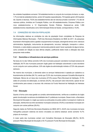 145
As unidades hospitalares somaram 134 estabelecimentos no conjunto de municípios da bacia, ou seja,
1,7% do total de estabelecimentos, sendo 32 hospitais especializados, 76 hospitais geral e 26 hospitais
dia. Quanto à natureza, 79,5% dos estabelecimentos são de natureza privada e somente 1,1% são de
natureza pública, divididos em Fundação Pública, com 68 estabelecimentos, Empresa Pública com
nove estabelecimentos e 12 Organizações Sociais Públicas. Destacam-se ainda 1.266
estabelecimentos classificados como Administração Direta da Saúde, correspondente a 15,9%.
7.4 CONDIÇÕES DE VIDA DA POPULAÇÃO
As informações relativas as condições de vida da população foram compiladas da Pesquisa de
Informações Básicas Municipais – Perfil dos Municípios Brasileiros do IBGE de 2011. As pesquisas
levantaram informações sobre a gestão e equipamentos municipais, abrangendo temas como: estrutura
administrativa, legislação, instrumentos de planejamento, recursos, habitação, transporte e cultura.
Entretanto, a cada edição a pesquisa é restruturada podendo assim haver supressão de alguns temas,
como constado em relação as duas últimas edições, justificando deste modo a utilização das duas
pesquisas nesta análise.
7.4.1 Domicílios e infraestrutura de serviços públicos
Na bacia do rio das Velhas somente 3,9% dos municípios possuem secretaria municipal exclusiva de
habitação, 64,7% dos municípios possuem órgão gestor de habitação subordinado a outra secretaria
ou em conjunto com outras políticas, 3,9% são órgãos da administração indireta e 27,5% não possuem
estrutura.
Na maioria dos municípios, a demanda sobre os serviços habitacionais é captada por cadastros ou
levantamentos de famílias (94,1%), sendo que 72,5% dos municípios possuem Conselho Municipal de
Habitação. Menos de um terço dos municípios (27,5%) possui Plano Municipal de Habitação, 37,3%
estão em processo de elaboração, os demais (35,2%), não possuem este instrumento, apesar de ser
condicionante para acesso a recursos não onerosos do Fundo Nacional de Habitação de Interesse
Social.
7.4.2 Educação
Quanto à forma como essa gestão se constitui administrativamente, verifica-se a existência de órgão
gestor da educação na estrutura da totalidade das 51 prefeituras municipais. Desse modo, a Secretaria
Municipal de Educação é o órgão que exerce as atribuições do poder público municipal em matéria de
educação, distribuindo-se entre secretarias municipais exclusivas (70,6%) e secretarias municipais em
conjunto com outras políticas (29,4%).
Segundo dados do Perfil dos Municípios Brasileiros do IBGE (2011), 84,6% dos municípios da bacia
hidrográfica possuem sistemas de ensino vinculados ao sistema estadual, sendo somente 15,7%
próprio do município.
A maior parte dos municípios contam com Conselhos Municipais de Educação (88,2%), 84,3%
possuem Plano Municipal de Educação e 45,1% possuem Fundo Municipal de Educação.
 