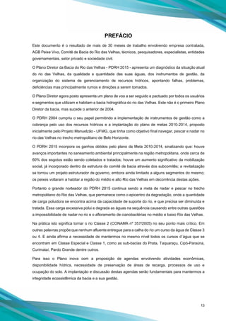 13
PREFÁCIO
Este documento é o resultado de mais de 30 meses de trabalho envolvendo empresa contratada,
AGB Peixe Vivo, Comitê de Bacia do Rio das Velhas, técnicos, pesquisadores, especialistas, entidades
governamentais, setor privado e sociedade civil.
O Plano Diretor da Bacia do Rio das Velhas - PDRH 2015 - apresenta um diagnóstico da situação atual
do rio das Velhas, da qualidade e quantidade das suas águas, dos instrumentos de gestão, da
organização do sistema de gerenciamento de recursos hídricos, apontando falhas, problemas,
deficiências mas principalmente rumos e direções a serem tomados.
O Plano Diretor agora posto apresenta um plano de voo a ser seguido e pactuado por todos os usuários
e segmentos que utilizam e habitam a bacia hidrográfica do rio das Velhas. Este não é o primeiro Plano
Diretor da bacia, mas sucede o anterior de 2004.
O PDRH 2004 cumpriu o seu papel permitindo a implementação de instrumentos de gestão como a
cobrança pelo uso dos recursos hídricos e a implantação do plano de metas 2010-2014, proposto
inicialmente pelo Projeto Manuelzão - UFMG, que tinha como objetivo final navegar, pescar e nadar no
rio das Velhas no trecho metropolitano de Belo Horizonte.
O PDRH 2015 incorpora os ganhos obtidos pelo plano da Meta 2010-2014, sinalizando que: houve
avanços importantes no saneamento ambiental principalmente na região metropolitana, onde cerca de
60% dos esgotos estão sendo coletados e tratados; houve um aumento significativo da mobilização
social, já incorporado dentro da estrutura do comitê de bacia através dos subcomitês; a revitalização
se tornou um projeto estruturador de governo, embora ainda limitado a alguns segmentos do mesmo;
os peixes voltaram a habitar a região do médio e alto Rio das Velhas em decorrência destas ações.
Portanto o grande norteador do PDRH 2015 continua sendo a meta de nadar e pescar no trecho
metropolitano do Rio das Velhas, que permanece como o epicentro da degradação, onde a quantidade
de carga poluidora se encontra acima da capacidade de suporte do rio, e que precisa ser diminuída e
tratada. Essa carga excessiva polui e degrada as águas na sequência causando entre outras questões
a impossibilidade de nadar no rio e o afloramento de cianobactérias no médio e baixo Rio das Velhas.
Na prática isto significa tornar o rio Classe 2 (CONAMA nº 357/2005) no seu ponto mais crítico. Em
outras palavras propõe que nenhum afluente entregue para a calha do rio um curso da água de Classe 3
ou 4. E ainda afirma a necessidade de mantermos no mesmo nível todos os cursos d`água que se
encontram em Classe Especial e Classe 1, como as sub-bacias do Prata, Taquaraçu, Cipó-Paraúna,
Curimataí, Pardo Grande dentre outros.
Para isso o Plano inova com a proposição de agendas envolvendo atividades econômicas,
disponibilidade hídrica, necessidade de preservação de áreas de recarga, processos de uso e
ocupação do solo. A implantação e discussão destas agendas serão fundamentais para mantermos a
integridade ecossistêmica da bacia e a sua gestão.
 
