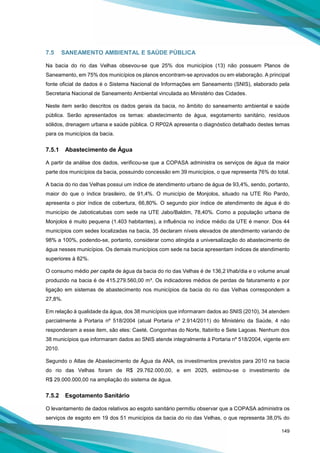 149
7.5 SANEAMENTO AMBIENTAL E SAÚDE PÚBLICA
Na bacia do rio das Velhas obsevou-se que 25% dos municípios (13) não possuem Planos de
Saneamento, em 75% dos municípios os planos encontram-se aprovados ou em elaboração. A principal
fonte oficial de dados é o Sistema Nacional de Informações em Saneamento (SNIS), elaborado pela
Secretaria Nacional de Saneamento Ambiental vinculada ao Ministério das Cidades.
Neste item serão descritos os dados gerais da bacia, no âmbito do saneamento ambiental e saúde
pública. Serão apresentados os temas: abastecimento de água, esgotamento sanitário, resíduos
sólidos, drenagem urbana e saúde pública. O RP02A apresenta o diagnóstico detalhado destes temas
para os municípios da bacia.
7.5.1 Abastecimento de Água
A partir da análise dos dados, verificou-se que a COPASA administra os serviços de água da maior
parte dos municípios da bacia, possuindo concessão em 39 municípios, o que representa 76% do total.
A bacia do rio das Velhas possui um índice de atendimento urbano de água de 93,4%, sendo, portanto,
maior do que o índice brasileiro, de 91,4%. O município de Monjolos, situado na UTE Rio Pardo,
apresenta o pior índice de cobertura, 66,80%. O segundo pior índice de atendimento de água é do
município de Jaboticatubas com sede na UTE Jabo/Baldim, 78,40%. Como a população urbana de
Monjolos é muito pequena (1.403 habitantes), a influência no índice médio da UTE é menor. Dos 44
municípios com sedes localizadas na bacia, 35 declaram níveis elevados de atendimento variando de
98% a 100%, podendo-se, portanto, considerar como atingida a universalização do abastecimento de
água nesses municípios. Os demais municípios com sede na bacia apresentam índices de atendimento
superiores à 82%.
O consumo médio per capita de água da bacia do rio das Velhas é de 136,2 l/hab/dia e o volume anual
produzido na bacia é de 415.279.560,00 m³. Os indicadores médios de perdas de faturamento e por
ligação em sistemas de abastecimento nos municípios da bacia do rio das Velhas correspondem a
27,8%.
Em relação à qualidade da água, dos 38 municípios que informaram dados ao SNIS (2010), 34 atendem
parcialmente à Portaria nº 518/2004 (atual Portaria nº 2.914/2011) do Ministério da Saúde, 4 não
responderam a esse item, são eles: Caeté, Congonhas do Norte, Itabirito e Sete Lagoas. Nenhum dos
38 municípios que informaram dados ao SNIS atende integralmente à Portaria nº 518/2004, vigente em
2010.
Segundo o Atlas de Abastecimento de Água da ANA, os investimentos previstos para 2010 na bacia
do rio das Velhas foram de R$ 29.762.000,00, e em 2025, estimou-se o investimento de
R$ 29.000.000,00 na ampliação do sistema de água.
7.5.2 Esgotamento Sanitário
O levantamento de dados relativos ao esgoto sanitário permitiu observar que a COPASA administra os
serviços de esgoto em 19 dos 51 municípios da bacia do rio das Velhas, o que representa 38,0% do
 