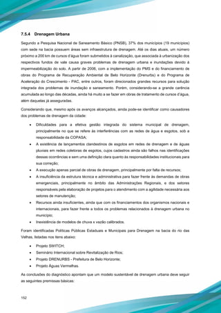 152
7.5.4 Drenagem Urbana
Segundo a Pesquisa Nacional de Saneamento Básico (PNSB), 37% dos municípios (19 municípios)
com sede na bacia possuem áreas sem infraestrutura de drenagem. Até os dias atuais, um número
próximo a 200 km de cursos d’água foram submetidos à canalização, que associada à urbanização dos
respectivos fundos de vale causa graves problemas de drenagem urbana e inundações devido à
impermeabilização do solo. A partir de 2006, com a implementação do PMS e do financiamento de
obras do Programa de Recuperação Ambiental de Belo Horizonte (Drenurbs) e do Programa de
Aceleração do Crescimento - PAC, entre outros, foram direcionados grandes recursos para solução
integrada dos problemas de inundação e saneamento. Porém, considerando-se a grande carência
acumulada ao longo das décadas, ainda há muito a se fazer em obras de tratamento de cursos d’água,
além daquelas já asseguradas.
Considerando que, mesmo após os avanços alcançados, ainda pode-se identificar como causadores
dos problemas de drenagem da cidade:
• Dificuldades para a efetiva gestão integrada do sistema municipal de drenagem,
principalmente no que se refere às interferências com as redes de água e esgotos, sob a
responsabilidade da COPASA;
• A existência de lançamentos clandestinos de esgotos em redes de drenagem e de águas
pluviais em redes coletoras de esgotos, cujos cadastros ainda são falhos nas identificações
dessas ocorrências e sem uma definição clara quanto às responsabilidades institucionais para
sua correção;
• A execução apenas parcial de obras de drenagem, principalmente por falta de recursos;
• A insuficiência da estrutura técnica e administrativa para fazer frente às demandas de obras
emergenciais, principalmente no âmbito das Administrações Regionais, e dos setores
responsáveis pela elaboração de projetos para o atendimento com a agilidade necessária aos
setores de manutenção;
• Recursos ainda insuficientes, ainda que com os financiamentos dos organismos nacionais e
internacionais, para fazer frente a todos os problemas relacionados à drenagem urbana no
município;
• Inexistência de modelos de chuva x vazão calibrados.
Foram identificadas Políticas Públicas Estaduais e Municipais para Drenagem na bacia do rio das
Velhas, listadas nos itens abaixo:
• Projeto SWITCH;
• Seminário Internacional sobre Revitalização de Rios;
• Projeto DRENURBS - Prefeitura de Belo Horizonte;
• Projeto Águas Vermelhas.
As conclusões do diagnóstico apontam que um modelo sustentável de drenagem urbana deve seguir
as seguintes premissas básicas:
 