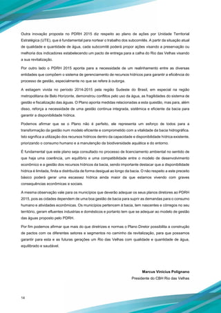 14
Outra inovação proposta no PDRH 2015 diz respeito ao plano de ações por Unidade Territorial
Estratégica (UTE), que é fundamental para nortear o trabalho dos subcomitês. A partir da situação atual
de qualidade e quantidade de água, cada subcomitê poderá propor ações visando a preservação ou
melhoria dos indicadores estabelecendo um pacto de entrega para a calha do Rio das Velhas visando
a sua revitalização.
Por outro lado o PDRH 2015 aponta para a necessidade de um realinhamento entre as diversas
entidades que compõem o sistema de gerenciamento de recursos hídricos para garantir a eficiência do
processo de gestão, especialmente no que se refere à outorga.
A estiagem vivida no período 2014-2015 pela região Sudeste do Brasil, em especial na região
metropolitana de Belo Horizonte, demonstrou conflitos pelo uso da água, as fragilidades do sistema de
gestão e fiscalização das águas. O Plano aponta medidas relacionadas a esta questão, mas para, além
disso, reforça a necessidade de uma gestão continua integrada, sistêmica e eficiente da bacia para
garantir a disponibilidade hídrica.
Podemos afirmar que se o Plano não é perfeito, ele representa um esforço de todos para a
transformação da gestão num modelo eficiente e comprometido com a vitalidade da bacia hidrográfica.
Isto significa a utilização dos recursos hídricos dentro da capacidade e disponibilidade hídrica existente,
priorizando o consumo humano e a manutenção da biodiversidade aquática e do entorno.
É fundamental que este plano seja consultado no processo de licenciamento ambiental no sentido de
que haja uma coerência, um equilíbrio e uma compatibilidade entre o modelo de desenvolvimento
econômico e a gestão dos recursos hídricos da bacia, sendo importante destacar que a disponibilidade
hídrica é limitada, finita e distribuída de forma desigual ao longo da bacia. O não respeito a este preceito
básico poderá gerar uma escassez hídrica ainda maior da que estamos vivendo com graves
consequências econômicas e sociais.
A mesma observação vale para os municípios que deverão adequar os seus planos diretores ao PDRH
2015, pois as cidades dependem de uma boa gestão de bacia para suprir as demandas para o consumo
humano e atividades econômicas. Os municípios pertencem à bacia, tem nascentes e córregos no seu
território, geram efluentes industrias e domésticos e portanto tem que se adequar ao modelo de gestão
das águas proposto pelo PDRH.
Por fim podemos afirmar que mais do que diretrizes e normas o Plano Diretor possibilita a construção
de pactos com os diferentes setores e segmentos no caminho da revitalização, para que possamos
garantir para esta e as futuras gerações um Rio das Velhas com qualidade e quantidade de água,
equilibrado e saudável.
Marcus Vinicius Polignano
Presidente do CBH Rio das Velhas
 
