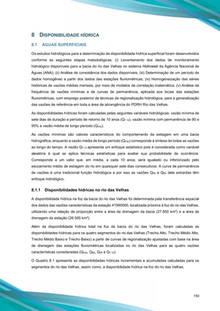 159
8 DISPONIBILIDADE HÍDRICA
8.1 ÁGUAS SUPERFICIAIS
Os estudos hidrológicos para a determinação da disponibilidade hídrica superficial foram desenvolvidos
conforme as seguintes etapas metodológicas: (i) Levantamento dos dados de monitoramento
hidrológico disponíveis para a bacia do rio das Velhas no sistema Hidroweb da Agência Nacional de
Águas (ANA); (ii) Análise de consistência dos dados disponíveis; (iii) Determinação de um período de
dados homogêneo a partir dos dados das estações fluviométricas; (iv) Homogeneização das séries
históricas de vazões médias mensais, por meio de modelos de correlação matemática; (v) Análise de
frequência de vazões mínimas e de curvas de permanência, aplicada aos locais das estações
fluviométricas, com emprego posterior de técnicas de regionalização hidrológica, para a generalização
das vazões de referência em toda a área de abrangência do PDRH Rio das Velhas.
As disponibilidades hídricas foram calculadas pelas seguintes variáveis hidrológicas: vazão mínima de
sete dias de duração e período de retorno de 10 anos (Q7,10), vazão mínima com permanência de 90 e
95% e vazão média de longo período (Qmlp).
As vazões mínimas são valores característicos do comportamento da estiagem em uma bacia
hidrográfica, enquanto a vazão média de longo período (Qmlp) corresponde à síntese de todas as vazões
ao longo do tempo. A vazão Q7,10 apresenta um enfoque estatístico pois é considerada como variável
aleatória à qual se aplica técnicas estatísticas para avaliar sua probabilidade de ocorrência.
Corresponde a um valor que, em média, a cada 10 anos, será igualado ou inferiorizado pelo
escoamento médio de estiagem do rio em quaisquer sete dias consecutivos. A curva de permanência
de vazões é uma tradicional função hidrológica e por isso as vazões Q90 e Q95 dela extraídas têm
enfoque hidrológico.
8.1.1 Disponibilidades hídricas no rio das Velhas
A disponibilidade hídrica na foz da bacia do rio das Velhas foi determinada pela transferência espacial
dos dados das vazões características da estação 41990000, localizada próxima à foz do rio das Velhas,
utilizando uma relação de proporção entre a área de drenagem da bacia (27.850 km²) e a área de
drenagem da estação (26.500 km²).
Além da disponibilidade hídrica total na foz da bacia do rio das Velhas, foram calculadas as
disponibilidades hídricas para os quatro segmentos do rio das Velhas (Trecho Alto, Trecho Médio Alto,
Trecho Médio Baixo e Trecho Baixo) a partir de curvas de regionalização ajustadas com base na área
de drenagem das estações fluviométricas localizadas no rio das Velhas para as quatro vazões
características consideradas (Qmlp, Q90, Q95 e Q7,10).
O Quadro 8.1 apresenta as disponibilidades hídricas incrementais e acumuladas calculadas para os
segmentos do rio das Velhas, assim como, a disponibilidade hídrica na foz do rio das Velhas.
 