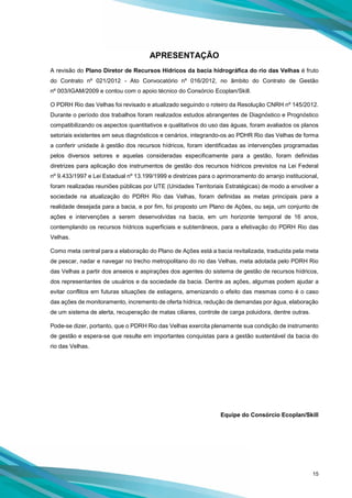 15
APRESENTAÇÃO
A revisão do Plano Diretor de Recursos Hídricos da bacia hidrográfica do rio das Velhas é fruto
do Contrato nº 021/2012 - Ato Convocatório nº 016/2012, no âmbito do Contrato de Gestão
nº 003/IGAM/2009 e contou com o apoio técnico do Consórcio Ecoplan/Skill.
O PDRH Rio das Velhas foi revisado e atualizado seguindo o roteiro da Resolução CNRH nº 145/2012.
Durante o período dos trabalhos foram realizados estudos abrangentes de Diagnóstico e Prognóstico
compatibilizando os aspectos quantitativos e qualitativos do uso das águas, foram avaliados os planos
setoriais existentes em seus diagnósticos e cenários, integrando-os ao PDHR Rio das Velhas de forma
a conferir unidade à gestão dos recursos hídricos, foram identificadas as intervenções programadas
pelos diversos setores e aquelas consideradas especificamente para a gestão, foram definidas
diretrizes para aplicação dos instrumentos de gestão dos recursos hídricos previstos na Lei Federal
nº 9.433/1997 e Lei Estadual nº 13.199/1999 e diretrizes para o aprimoramento do arranjo institucional,
foram realizadas reuniões públicas por UTE (Unidades Territoriais Estratégicas) de modo a envolver a
sociedade na atualização do PDRH Rio das Velhas, foram definidas as metas principais para a
realidade desejada para a bacia, e por fim, foi proposto um Plano de Ações, ou seja, um conjunto de
ações e intervenções a serem desenvolvidas na bacia, em um horizonte temporal de 16 anos,
contemplando os recursos hídricos superficiais e subterrâneos, para a efetivação do PDRH Rio das
Velhas.
Como meta central para a elaboração do Plano de Ações está a bacia revitalizada, traduzida pela meta
de pescar, nadar e navegar no trecho metropolitano do rio das Velhas, meta adotada pelo PDRH Rio
das Velhas a partir dos anseios e aspirações dos agentes do sistema de gestão de recursos hídricos,
dos representantes de usuários e da sociedade da bacia. Dentre as ações, algumas podem ajudar a
evitar conflitos em futuras situações de estiagens, amenizando o efeito das mesmas como é o caso
das ações de monitoramento, incremento de oferta hídrica, redução de demandas por água, elaboração
de um sistema de alerta, recuperação de matas ciliares, controle de carga poluidora, dentre outras.
Pode-se dizer, portanto, que o PDRH Rio das Velhas exercita plenamente sua condição de instrumento
de gestão e espera-se que resulte em importantes conquistas para a gestão sustentável da bacia do
rio das Velhas.
Equipe do Consórcio Ecoplan/Skill
 