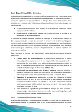 171
8.2.3 Disponibilidade Hídrica Subterrânea
Os estudos da hidrologia subterrânea constituem uma ferramenta para conhecer o potencial das águas
subterrâneas numa determinada região fornecendo informações sobre as condições de ocorrência e
os volumes explotáveis sem prejuízo ambiental na utilização deste recurso. Neste contexto, foram
avaliados, para a bacia do rio das Velhas, o potencial e a disponibilidade hídrica subterrânea por meio
de dois métodos:
• A capacidade de produção dos poços expressa em vazão específica, tomando por base as
captações existentes na bacia;
• A capacidade de armazenamento calculada com o estudo do regime de recessão ou de
esgotamento do escoamento superficial.
A capacidade de produção representa o potencial de explotação de água subterrânea tomando por
base os poços construídos na bacia. Já a capacidade de armazenamento foi obtida nos hidrogramas
com as curvas de recessão ou esgotamento do escoamento superficial, parâmetro que reflete o volume
das descargas subterrâneas aos rios (escoamento de base) e, consequentemente, indica as reservas
renováveis de águas subterrâneas, das quais uma parcela constitui os recursos explotáveis com
segurança para aquífero.
Para a estimativa do potencial e das disponibilidades hídricas subterrâneas utilizou-se a seguinte
metodologia:
• Coleta e análise dos dados disponíveis: as informações de interesse para os estudos
hidrogeológicos foram obtidas por meio de uma pesquisa bibliográfica seguida de análise e
sistematização dos dados. Assim, foram selecionados os poços tubulares nos bancos de
dados do Sistema de Informações de Águas Subterrâneas (SIAGAS/CPRM) e estudo da
Fundação Centro Tecnológico de Minas Gerais (CETEC, 1981);
• Produtividade das captações por meio de poços tubulares: tratamento estatístico e
análise dos parâmetros que mantém uma íntima relação com os parâmetros hidráulicos dos
sistemas aquíferos, ou seja, permeabilidade, transmissividade e porosidade efetiva;
• Capacidade de armazenamento subterrâneo: construção dos hidrogramas de vazões
diárias, compiladas no banco de dados da HIDROWEB da ANA, referentes a 16 estações
fluviométricas escolhidas na bacia para subsidiar os cálculos dos volumes de escoamento
subterrâneo anuais para viabilizar o cálculo das reservas renováveis e dos recursos hídricos
subterrâneos explotáveis na bacia;
• Áreas favoráveis à captação de água subterrânea: definição das áreas favoráveis à
captação de água subterrânea com base nas informações referentes à hidrogeologia, vazão
dos poços existentes e qualidade das águas subterrâneas.
8.2.3.1 Potencialidade e Disponibilidade Hídrica
Potencialidade representa o volume total de água acumulada no aquífero que pode ser extraída por
bombeamento, drenagem ou outro método direto. Ou seja, o conceito de potencialidade de um sistema
 