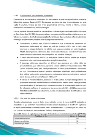 177
8.2.3.3 Capacidade de Armazenamento Subterrâneo
Capacidade de armazenamento subterrâneo (V0) é equivalente às reservas reguladoras de uma bacia
hidrográfica, segundo Castany (1975). Corresponde ao volume de água livre armazenado em uma
seção do aquífero, limitada por dois níveis piezométricos extremos, mínimo e máximo, sempre
considerando um determinado período hidrológico.
Com os dados de deflúvios (superficial e subterrâneo) e da descarga subterrânea unitária, mostrados
no Diagnóstico Geral (RP-02A) é possível analisar o comportamento hidrogeológico da bacia como um
todo e mesmo da área de influência das estações fluviométricas. O percentual do deflúvio subterrâneo
em relação ao deflúvio total possibilita tecer os seguintes comentários:
• Considerando o período seco 2000/2001 observa-se que a maioria dos percentuais do
escoamento subterrâneos em relação ao total fica próximo a 50%, com o maior valor
ocorrendo na estação de Itabirito (rio Itabirito) onde o escoamento total tem a contribuição de
73,25% da componente subterrânea. Esta observação indica que a bacia tem elevado valor
de escoamento subterrâneo e por consequência alto índice de infiltração;
• O menor valor encontrado 18,70%, na estação de Ponte do Bicudo, mostra que a região
possui uma baixa contribuição subterrânea ao deflúvio superficial;
• A descarga subterrânea específica, em L/s/km2, que representa um índice médio de
produtividade de água subterrânea, apresenta valores 3,23 L/s/km2 no período seco e 7,53
L/s/km2 no período úmido, para a estação de Várzea da Palma, que representa a bacia como
um todo. Como era de se esperar a descarga subterrânea específica é baixa considerando a
área total da bacia, porém apresenta valores maiores aos valores encontrados na bacia rio
Verde Grande, onde o máximo ficou em 1,0 L/s/km2;
• A estação de Ponte Raul Soares, localizada no rio das Velhas, município de Lagoa Santa é a
que melhor identifica o comportamento do sistema cárstico, mesmo assim, a estação mostra
uma pequena área de drenagem sobre este sistema, menos de 30% de sua abrangência total.
Os valores do coeficiente de esgotamento ficaram em torno 0,0024 e 0,0025 para o período
1984/1985 e 2000/2001 respectivamente, mostra uma boa capacidade de infiltração na área
cárstica da bacia.
8.2.3.4 Uso atual das águas subterrâneas
Os dados utilizados deste banco de dados foram coletados no mês de março de 2013, analisados e
descartados os que continham inconsistência. No total constam do catálogo do IGAM 1.091 captações
de águas subterrâneas e foram selecionadas para a análise estatística 1.001 captações. O Quadro 8.5
traz o número de captações outorgadas pelo IGAM por finalidade de uso.
Quadro 8.5: Número de captações outorgadas por finalidade de uso na bacia do rio das Velhas (IGAM/MG).
Finalidade de Uso Número de Captações
Abastecimento Humano 225
Abastecimento Público 191
Dessedentação Animal 83
 
