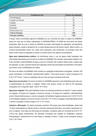 178
Finalidade de Uso Número de Captações
Animal/Irrigação 21
Lavagem de Veículos 86
Irrigação 46
Industrial 328
Mineração 30
Outros (Lazer, etc.) 81
Total de Outorgas 1.091
Outorgas utilizadas 1.001
A seguir serão comentadas algumas finalidades de uso, tomando por base os dados do IGAM/MG,
tendo em vista que os dados cadastrados no SIAGAS/CPRM e no IGAM tem boa parte dos dados
duplicados, além de que os dados do SIAGAS acumulam informações de captações, principalmente
poços tubulares, desde a década de 30, e muitos destes poços já não devem operar. Mesmo assim, os
números apresentados devem ser vistos como estimativa, pois certamente, as outorgas ainda não
devem cobrir todas as captações na bacia e o próprio banco traz alguma inconsistência.
Água para abastecimento público: As estimativas sobre o uso de águas estão baseadas nas
informações levantadas junto ao banco de dados do IGAM/MG. Na verdade, esses dados refletem com
maior precisão a disponibilidade de água, já que no inventário não constam dados sobre o regime real
de operação, ou seja, a grande maioria das captações ainda não está dotada de hidrômetro e horímetro,
que dariam maior confiabilidade aos dados.
No banco de dados do IGAM/MG onde constam as captações subterrâneas outorgadas, constam 189
poços outorgados, na finalidade “abastecimento público”. Para esses poços a vazão outorgada é de
6,70 X 109 m3/ano. Todas as captações são por meio de poços tubulares profundos.
Água para uso pecuário: No banco de dados do IGAM/MG aparecem duas finalidades para este uso:
a dessedentação de animais e irrigação. Nestes dois grupos consta um total de 99 captações
outorgadas com a seguinte vazão: 2,89 X 108 m3/ano.
Água para irrigação: Para esta finalidade o banco de outorgas apresenta um total de 11 poços usados
na irrigação, 33 poços em irrigação e consumo humano e 18 poços em irrigação e dessedentação
animal. Desse total de poços, o volume outorgado na finalidade irrigação exclusiva é de 1,50 X 106 m3/h
e na finalidade irrigação e consumo humano é de 8,53 x 107 m3/ano e irrigação e dessedentação animal
o volume outorgado na bacia chega a 5,31 X 107 m3/ano.
Indústria e Mineração: Os dados levantados apontam 342 poços para estas finalidades, deste total
12 foram descartados do cálculo devido à volumes excessivamente altos, que devem representar um
erro no registro. Com base nos 330 poços em atividade, a indústria utiliza um montante de 9,32 X 1010
m3/ano das águas subterrâneas. Na atividade mineração que engloba as finalidades: pesquisa
hidrogeológica, rebaixamento de nível d’água e extração mineral, a vazão anual outorgada alcança
3,53 x 108 m3/ano.
 