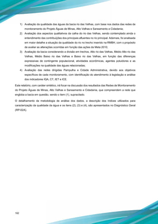 182
1) Avaliação da qualidade das águas da bacia rio das Velhas, com base nos dados das redes de
monitoramento do Projeto Águas de Minas, Alto Velhas e Saneamento e Cidadania;
2) Avaliação dos aspectos qualitativos da calha do rio das Velhas, sendo contemplado ainda o
entendimento das contribuições dos principais afluentes no rio principal. Ademais, foi analisada
em maior detalhe a situação da qualidade do rio no trecho inserido na RMBH, com o propósito
de avaliar as alterações ocorridas em função das ações da Meta 2010;
3) Avaliação da bacia considerando a divisão em trechos, Alto rio das Velhas, Médio Alto rio das
Velhas, Médio Baixo rio das Velhas e Baixo rio das Velhas, em função das diferenças
expressivas de contingente populacional, atividades econômicas, agentes poluidores e as
modificações na qualidade das águas relacionadas;
4) Avaliação das redes dirigidas Pampulha e Cidade Administrativa, devido aos objetivos
específicos de cada monitoramento, com identificação do atendimento à legislação e análise
dos indicadores IQA, CT, IET e ICE.
Este relatório, com caráter sintético, irá focar na discussão dos resultados das Redes de Monitoramento
do Projeto Águas de Minas, Alto Velhas e Saneamento e Cidadania, que compreendem a rede que
engloba a bacia em questão, sendo o item (1), supracitado.
O detalhamento da metodologia de análise dos dados, a descrição dos índices utilizados para
caracterização da qualidade da água e os itens (2), (3) e (4), são apresentados no Diagnóstico Geral
(RP-02A).
 
