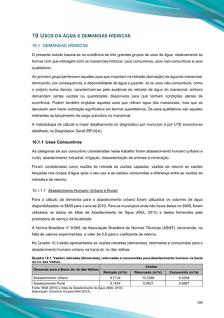 195
10 USOS DA ÁGUA E DEMANDAS HÍDRICAS
10.1 DEMANDAS HÍDRICAS
O presente estudo baseia-se na existência de três grandes grupos de usos da água, relativamente às
formas com que interagem com os mananciais hídricos: usos consuntivos, usos não-consuntivos e usos
qualitativos.
Ao primeiro grupo pertencem aqueles usos que importam na retirada (derivação) de água do manancial,
diminuindo, por consequência, a disponibilidade de água a jusante. Já os usos não-consuntivos, como
o próprio nome denota, caracterizam-se pela ausência de retirada de água do manancial, embora
demandem certas vazões ou quantidades disponíveis para que tenham condições plenas de
ocorrência. Podem também englobar aqueles usos que retiram água dos mananciais, mas que as
devolvem sem haver subtração significativa em termos quantitativos. Os usos qualitativos são aqueles
referentes ao lançamento de carga poluidora no manancial.
A metodologia de cálculo e maior detalhamento do diagnóstico por município e por UTE encontra-se
detalhado no Diagnóstico Geral (RP-02A).
10.1.1 Usos Consuntivos
As categorias de uso consuntivo consideradas neste trabalho foram abastecimento humano (urbano e
rural), abastecimento industrial, irrigação, dessedentação de animais e mineração.
Foram consideradas como vazões de retirada as vazões captadas, vazões de retorno as vazões
lançadas nos corpos d’água após o seu uso e as vazões consumidas a diferença entre as vazões de
retirada e de retorno.
10.1.1.1 Abastecimento Humano (Urbano e Rural)
Para o cálculo da demanda para o abastecimento urbano foram utilizados os volumes de água
disponibilizados no SNIS para o ano de 2010. Para os municípios onde não havia dados no SNIS, foram
utilizados os dados do Atlas de Abastecimento de Água (ANA, 2010) e dados fornecidos pela
prestadora de serviço da localidade.
A Norma Brasileira nº 9.649, da Associação Brasileira de Normas Técnicas (ABNT), recomenda, na
falta de valores experimentais, o valor de 0,8 para o coeficiente de retorno.
No Quadro 10.3 estão apresentadas as vazões retiradas (demandas), retornadas e consumidas para o
abastecimento humano urbano na bacia do rio das Velhas.
Quadro 10.1: Vazões retiradas (demandas), retornadas e consumidas para abastecimento humano na bacia
do rio das Velhas.
Demanda para a Bacia do rio das Velhas
Vazões
Retirado (m³/s) Retornado (m³/s) Consumido (m³/s)
Abastecimento Urbano 8,7734 10,5386 6,5554
Abastecimento Rural 0,1654 0,0827 0,0827
Fonte: SNIS (2010) e Atlas de Abastecimento de Água (ANA, 2010).
Elaboração: Consórcio Ecoplan/Skill (2013).
 