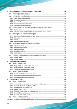 18
7 CARACTERIZAÇÃO SOCIOECONÔMICA E CULTURAL.................................................................135
7.1 POPULAÇÃO E DEMOGRAFIA .................................................................................................135
7.2 ATIVIDADES ECONÔMICAS .....................................................................................................137
7.2.1 Setor produtivo agropecuário..................................................................................................139
7.2.2 Produção Agrícola...................................................................................................................141
7.2.3 Produção Pecuária..................................................................................................................141
7.2.4 Recursos minerais e mineração..............................................................................................142
7.2.5 Setores secundário e terciário ................................................................................................142
7.3 CARACTERIZAÇÃO DAS POLÍTICAS E INFRAESTRUTURA URBANA..................................142
7.3.1 Política Urbana........................................................................................................................142
7.3.2 Aspectos gerais de infraestrutura de equipamentos de uso público.......................................143
7.4 CONDIÇÕES DE VIDA DA POPULAÇÃO..................................................................................145
7.4.1 Domicílios e infraestrutura de serviços públicos.....................................................................145
7.4.2 Educação ................................................................................................................................145
7.4.3 Saúde......................................................................................................................................146
7.4.4 Desenvolvimento Humano ......................................................................................................146
7.5 SANEAMENTO AMBIENTAL E SAÚDE PÚBLICA.....................................................................149
7.5.1 Abastecimento de Água..........................................................................................................149
7.5.2 Esgotamento Sanitário............................................................................................................149
7.5.3 Resíduos Sólidos ....................................................................................................................151
7.5.4 Drenagem Urbana...................................................................................................................152
7.5.5 Saúde Pública.........................................................................................................................153
7.6 PLANOS, PROGRAMAS E PROJETOS EM IMPLANTAÇÃO ...................................................153
7.6.1 Âmbito federal.........................................................................................................................154
7.6.2 Âmbito estadual ......................................................................................................................154
8 DISPONIBILIDADE HÍDRICA..............................................................................................................159
8.1 ÁGUAS SUPERFICIAIS..............................................................................................................159
8.1.1 Disponibilidades hídricas no rio das Velhas............................................................................159
8.1.2 Disponibilidades hídricas nas UTEs........................................................................................160
8.1.3 Vazões de referência para Outorga ........................................................................................161
8.2 ÁGUAS SUBTERRÂNEAS .........................................................................................................162
8.2.1 Caracterização dos sistemas aquíferos..................................................................................162
8.2.2 Características dos pontos de água inventariados .................................................................167
8.2.3 Disponibilidade Hídrica Subterrânea.......................................................................................171
9 QUALIDADE DA ÁGUA ......................................................................................................................181
9.1 ÁGUAS SUPERFICIAIS..............................................................................................................181
9.1.1 Avaliação da conformidade com os padrões da legislação ....................................................185
9.1.2 Índice de Qualidade das Águas – IQA....................................................................................186
9.1.3 Contaminação por Tóxicos - CT .............................................................................................188
9.1.4 Estado Trófico – IET ...............................................................................................................188
9.1.5 Índice de Conformidade ao Enquadramento - ICE .................................................................189
9.1.6 Ensaios Ecotoxicológicos........................................................................................................191
9.1.7 Índice de Balneabilidade – IB..................................................................................................191
9.2 ÁGUAS SUBTERRÂNEAS .........................................................................................................192
10 USOS DA ÁGUA E DEMANDAS HÍDRICAS......................................................................................195
 