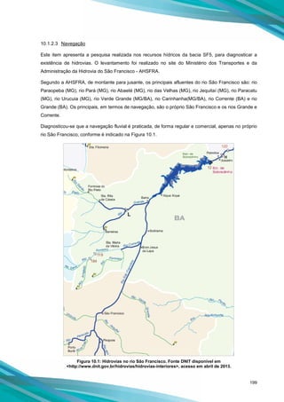 199
10.1.2.3 Navegação
Este item apresenta a pesquisa realizada nos recursos hídricos da bacia SF5, para diagnosticar a
existência de hidrovias. O levantamento foi realizado no site do Ministério dos Transportes e da
Administração da Hidrovia do São Francisco - AHSFRA.
Segundo a AHSFRA, de montante para jusante, os principais afluentes do rio São Francisco são: rio
Paraopeba (MG), rio Pará (MG), rio Abaeté (MG), rio das Velhas (MG), rio Jequitaí (MG), rio Paracatu
(MG), rio Urucuia (MG), rio Verde Grande (MG/BA), rio Carinhanha(MG/BA), rio Corrente (BA) e rio
Grande (BA). Os principais, em termos de navegação, são o próprio São Francisco e os rios Grande e
Corrente.
Diagnosticou-se que a navegação fluvial é praticada, de forma regular e comercial, apenas no próprio
rio São Francisco, conforme é indicado na Figura 10.1.
Figura 10.1: Hidrovias no rio São Francisco. Fonte DNIT disponível em
<http://www.dnit.gov.br/hidrovias/hidrovias-interiores>, acesso em abril de 2013.
 