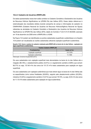 207
10.2.2 Cadastro de Usuários (IRRIPLAN)
Os dados apresentados nesse item estão contidos no Cadastro Censitário e Declaratório dos Usuários
de Recursos Hídricos Significativos na UPGRH Rio das Velhas (SF5). Esses dados referem-se à
sistematização dos resultados obtidos durante campanha de campo e informações do cadastro no
CNARH/ANA (Cadastro Nacional de Usuários de Recursos Hídricos/Agência Nacional de Águas)
referentes às atividades do Cadastro Censitário e Declaratório dos Usuários de Recursos Hídricos
Significativos na UPGRH Rio das Velhas (SF5), objeto do Contrato nº 22.41.01.01.80/2008, assinado
em 19 de dezembro de 2008 entre a IRRIPLAN e o IGAM.
Na Figura 10.3 podem ser identificados os pontos cadastrados (superficial e subterrânea) e no Quadro
10.9 podem ser visualizadas as vazões cadastradas utilizando captação superficial e subterrânea.
Quadro 10.9: Usos e vazões do cadastro realizado pela IRRIPLAN na bacia do rio das Velhas - captação em
água superficial e subterrânea.
Vazões Cadastro IRRIPLAN
Finalidade/Uso Vazão (m³/s)
Captação superficial 131,7278
Captação subterrânea 11,1495
Elaboração: Consórcio Ecoplan/Skill (2013).
Os usos cadastrados com captação superficial mais demandados na bacia do rio das Velhas são a
irrigação (86,18%), o abastecimento público (5,61%) e o esgotamento sanitário (4,98%) que somam
96,77% ou seja, 127,48 m³/s dos cerca de 131,72 m³/s totais cadastrados para captação em água
superficial.
Os usos cadastrados com captação subterrânea que mais retiram água na bacia do rio das Velhas são
os especificados como outras finalidades (26,90%), seguido pelo abastecimento público (20,29%),
indústria (15,54%) e esgotamento sanitário (14,01%) que somam 76,74%, ou seja, 8,55 m³/s dos cerca
de 11,15 m³/s totais cadastrados para captação em água subterrânea.
 
