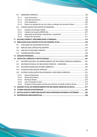 19
10.1 DEMANDAS HÍDRICAS ............................................................................................................. 195
10.1.1 Usos Consuntivos .............................................................................................................. 195
10.1.2 Usos Não Consuntivos....................................................................................................... 198
10.1.3 Usos Qualitativos ............................................................................................................... 200
10.1.4 Áreas com restrição de uso com vistas a proteção dos recursos hídricos ........................ 201
10.2 CONSOLIDAÇÃO DOS DADOS DE DEMANDA ....................................................................... 203
10.2.1 Cadastro de Outorgas (IGAM) ........................................................................................... 203
10.2.2 Cadastro de Usuários (IRRIPLAN)..................................................................................... 207
10.2.3 Separação de demandas subterrâneas e superficiais....................................................... 211
10.2.4 Síntese das demandas ...................................................................................................... 211
11 BALANÇO HÍDRICO: DISPONIBILIDADE X DEMANDA.................................................................. 215
12 SIMULAÇÃO QUALI-QUANTITATIVA NO CENÁRIO ATUAL.......................................................... 225
12.1 AVALIAÇÃO DA QUALIDADE DA ÁGUA .................................................................................. 225
12.2 ANÁLISE DAS CARGAS POLUIDORAS ................................................................................... 233
12.3 ANÁLISE DO BALANÇO HÍDRICO............................................................................................ 237
12.4 CONSIDERAÇÕES FINAIS ....................................................................................................... 239
13 ANÁLISE INTEGRADA....................................................................................................................... 243
14 ASPECTOS JURÍDICOS E INSTITUCIONAIS ................................................................................... 261
14.1 SISTEMA NACIONAL DE GERENCIAMENTO DE RECURSOS HÍDRICOS (SINGREH)........ 261
14.2 SISTEMA ESTADUAL DE RECURSOS HÍDRICOS – SEGRH/MG .......................................... 264
14.3 SISTEMAS MUNICIPAIS DE MEIO AMBIENTE........................................................................ 267
14.4 PLANOS DE RECURSOS HÍDRICOS ....................................................................................... 267
14.5 OUTRAS LEGISLAÇÕES RELACIONADAS A RECURSOS HÍDRICOS.................................. 272
14.5.1 Águas Subterrâneas .......................................................................................................... 272
14.5.2 Saneamento Básico ........................................................................................................... 272
14.5.3 Resíduos Sólidos ............................................................................................................... 273
14.5.4 Uso e Ocupação do Solo ................................................................................................... 273
14.5.5 Proteção e Preservação dos Recursos Hídricos no Estado de Minas Gerais ................... 273
15 QUADRO ATUAL DO GERENCIAMENTO DE RECURSOS HÍDRICOS NA BACIA........................ 277
16 ATORES SOCIAIS ESTRATÉGICOS................................................................................................. 287
17 ARTICULAÇÃO E COMPATIBILIZAÇÃO DOS INTERESSES INTERNOS E EXTERNOS ............. 305
18 REFERENCIAS BIBLIOGRÁFICAS................................................................................................... 309
 