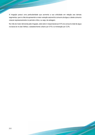 212
A irrigação possui uma particularidade que aumenta a sua criticidade em relação aos demais
segmentos, que é o fato de apresentar a maior variação sazonal do consumo de água, e deste consumo
crescer expressivamente no período crítico, ou seja, de estiagem.
No mês de maior demanda pela irrigação, este setor é responsável por 61% do consumo total de água
na bacia do rio das Velhas, o abastecimento urbano por 31% e a mineração por 3,3%.
 