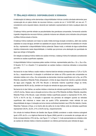 215
11 BALANÇO HÍDRICO: DISPONIBILIDADE X DEMANDA
A elaboração do balanço entre demandas e disponibilidades hídricas constitui atividade elementar para
consecução de um plano diretor de recursos hídricos, a ponto da Lei n° 9.433/1997, em seu art. 7º,
considerá-lo como requisito básico, devendo ser realizado e apresentado em todo e qualquer plano de
bacia.
O balanço hídrico permite retratar as peculiaridades das grandezas comparadas, fornecendo subsídio
à gestão integrada dos recursos hídricos, podendo inclusive ser utilizado como indicativo dos principais
conflitos hídricos atuais e futuros.
O balanço hídrico realizado com base na vazão média de longa duração considerou, além das vazões
captadas no corpo de água, também as captadas em poços. Esse procedimento foi adotado em virtude
da QMLT representar a disponibilidade hídrica potencial. Desse modo, a retirada de água subterrânea
interfere diretamente nesta disponibilidade, à medida que promove uma abstração da quantidade de
água que atinge a hidrografia.
Em relação ao balanço hídrico relativo às vazões mínimas, o balanço hídrico foi realizado considerando
somente as vazões superficiais captadas.
A disponibilidade hídrica é expressa pelas vazões mínimas, representadas pela QMLP, Q7,10, Q95 e Q90.
O Quadro 10.11 e o Quadro 11.2 apresentam as vazões medias e máximas retiradas e consumidas
por UTE.
Na bacia do rio das Velhas a vazão média e máxima total de retirada corresponderam a 7,2% e 12,2%
da QMLP, respectivamente. A situação é confortável em todas as UTEs quando são comparadas as
retiradas médias com a QMLP. Se comparadas as demandas máximas superficiais com a Q90, as UTEs
Ribeirão Jequitibá e Ribeirão Picão ultrapassam o limite de água disponível, devido a grande retirada
de água para irrigação. Na UTE Rio Bicudo a demanda máxima superficial chega ao limite,
representando 98,9% da Q90, também em função da retirada de água para irrigação.
Na bacia do rio das Velhas, as vazões médias e máximas de retirada superficial correspondem a 29,6%
e 50,4% da Q95. Nesse caso a situação se torna crítica nas UTEs Ribeirão da Mata, Ribeirão Jequitibá,
Ribeirão Picão e Rio Bicudo, cujas retiradas médias superficiais passam a representar 67,2%, 62%,
72,7% e 54,7% da Q95. A situação é agravada nos períodos de estiagem quando as retiradas
superficiais são máximas e nesse caso as quatro UTEs apresentam maior retirada do que
disponibilidade de água. A situação se torna menos confortável também nas UTEs Rio Itabirito, Carste,
Ribeirões Tabocas e Onça, e no trecho alto da calha do rio das Velhas onde as retiradas superficiais
representam 26,5%, 22,2%, 21% e 34,6% da Q95, respectivamente.
Em virtude do Instituto Mineiro de Gestão das Águas (IGAM) considerar a vazão máxima outorgável
igual a 30% da Q7,10 e a Agência Nacional de Águas (ANA) permitir a concessão de outorgas até um
limite correspondente a 70% da Q95, nas Figura 11.1 a Figura 11.4 são apresentadas as unidades onde
as vazões de retirada média e máxima excederam os critérios permissíveis para retirada de água.
 