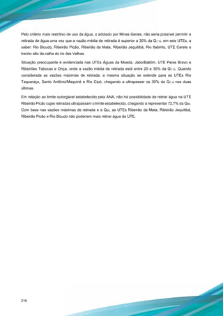 216
Pelo critério mais restritivo de uso da água, o adotado por Minas Gerais, não seria possível permitir a
retirada de água uma vez que a vazão média de retirada é superior a 30% da Q7,10, em seis UTEs, a
saber: Rio Bicudo, Ribeirão Picão, Ribeirão da Mata, Ribeirão Jequitibá, Rio Itabirito, UTE Carste e
trecho alto da calha do rio das Velhas.
Situação preocupante é evidenciada nas UTEs Águas da Moeda, Jabo/Baldim, UTE Peixe Bravo e
Ribeirões Tabocas e Onça, onde a vazão média de retirada está entre 20 e 30% da Q7,10. Quando
considerada as vazões máximas de retirada, a mesma situação se estende para as UTEs Rio
Taquaraçu, Santo Antônio/Maquiné e Rio Cipó, chegando a ultrapassar os 30% da Q7,10 nas duas
últimas.
Em relação ao limite outorgável estabelecido pela ANA, não há possibilidade de retirar água na UTE
Ribeirão Picão cujas retiradas ultrapassam o limite estabelecido, chegando a representar 72,7% da Q95.
Com base nas vazões máximas de retirada e a Q95, as UTEs Ribeirão da Mata, Ribeirão Jequitibá,
Ribeirão Picão e Rio Bicudo não poderiam mais retirar água da UTE.
 