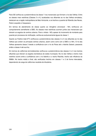 226
Para OD verifica-se a predominância da classe 1 nos mananciais que formam o rio das Velhas. Entre
as classes mais restritivas (Classes 3 e 4), localizadas nos afluentes ao rio das Velhas simulados,
destacam-se a região metropolitana de Belo Horizonte, e os trechos a jusante de Ribeirão das Neves,
Pedro Leopoldo e Vespasiano.
Em termos de atendimento de classe quanto ao nitrogênio amoniacal - NH4 verifica-se um
comportamento semelhante a DBO. As classes mais restritivas ocorrem juntos aos mananciais que
drenam os esgotos de centros urbanos. Para o nitrato - NO3 apesar do incremento de montante para
jusante por processos de nitrificação, verifica-se exclusivamente águas de classe 1.
Quanto ao Fósforo total (FT) verifica-se a predominância das classes 3 e 4 nos afluentes ao rio das
Velhas que cortam os principais centros urbanos, assim como corre com a DBO e o NH4. O rio das
Velhas apresenta classe 3 desde a confluência com o rio do Peixe até o ribeirão Sabará, passando
então a classe 4 até sua foz.
Em termos de coliformes termotolerantes verifica-se a predominância das classes 3 e 4 nos trechos
afluentes que drenam os esgotos domésticos de sedes municipais. No rio das Velhas o trecho mais
restritivo ocorre entre a confluência com o rio Itabirito e o riacho Riachão, trecho sob influência da
RMBH. No trecho médio e final, são verificados trechos em classes 1 e 2 de forma intercalada,
dependendo da carga de coliformes recebida de tributários.
 