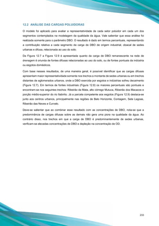233
12.2 ANÁLISE DAS CARGAS POLUIDORAS
O modelo foi aplicado para avaliar a representatividade de cada setor poluidor em cada um dos
segmentos contemplados na modelagem da qualidade da água. Vale salientar que essa análise foi
realizada somente para o parâmetro DBO. O resultado é dado em termos percentuais, representando
a contribuição relativa a cada segmento da carga de DBO de origem industrial, cloacal de sedes
urbanas e difusa, relacionada ao uso do solo.
Da Figura 12.7 a Figura 12.9 é apresentada quanto da carga de DBO remanescente na rede de
drenagem é oriunda de fontes difusas relacionadas ao uso do solo, ou de fontes pontuais da indústria
ou esgotos domésticos.
Com base nesses resultados, de uma maneira geral, é possível identificar que as cargas difusas
apresentam maior representatividade somente nos trechos a montante de sedes urbanas ou em trechos
distantes de aglomerados urbanos, onde a DBO exercida por esgotos e indústrias sofreu decaimento
(Figura 12.7). Em termos de fontes industriais (Figura 12.8) os maiores percentuais são pontuais e
encontram-se nos seguintes trechos: Ribeirão da Mata, alto córrego Mutuca, Ribeirão dos Macacos e
porção médio-superior do rio Itabirito. Já a parcela competente aos esgotos (Figura 12.9) destaca-se
junto aos centros urbanos, principalmente nas regiões de Belo Horizonte, Contagem, Sete Lagoas,
Ribeirão das Neves e Curvelo.
Deve-se salientar que ao combinar esse resultado com as concentrações de DBO, nota-se que a
predominância de cargas difusas sobre as demais não gera uma piora na qualidade da água. Ao
contrário disso, nos trechos em que a carga de DBO é predominantemente de sedes urbanas,
verificam-se elevadas concentrações de DBO e depleção na concentração de OD.
 