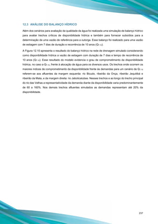 237
12.3 ANÁLISE DO BALANÇO HÍDRICO
Além dos cenários para avaliação da qualidade da água foi realizada uma simulação de balanço hídrico
para avaliar trechos críticos de disponibilidade hídrica e também para fornecer subsídios para a
determinação de uma vazão de referência para a outorga. Esse balanço foi realizado para uma vazão
de estiagem com 7 dias de duração e recorrência de 10 anos (Q7,10).
A Figura 12.10 apresenta o resultado do balanço hídrico na rede de drenagem simulado considerando
como disponibilidade hídrica a vazão de estiagem com duração de 7 dias e tempo de recorrência de
10 anos (Q7,10). Esse resultado do modelo evidencia o grau de comprometimento da disponibilidade
hídrica, no caso a Q7,10, frente à alocação de água para os diversos usos. Os trechos onde ocorrem os
maiores índices de comprometimento da disponibilidade frente às demandas para um cenário de Q7,10
referem-se aos afluentes da margem esquerda: rio Bicudo, ribeirão da Onça, ribeirão Jequitibá e
ribeirão da Mata, e da margem direita: rio Jaboticatubas. Nesses trechos e ao longo do trecho principal
do rio das Velhas a representatividade da demanda diante da disponibilidade varia predominantemente
de 60 a 160%. Nos demais trechos afluentes simulados as demandas representam até 20% da
disponibilidade.
 