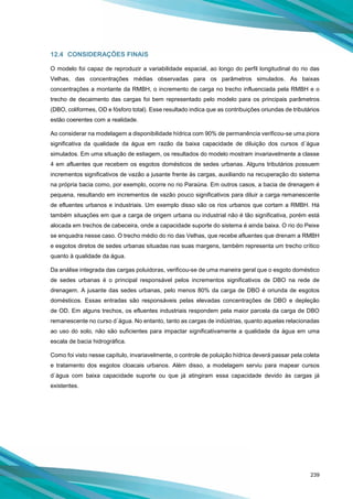 239
12.4 CONSIDERAÇÕES FINAIS
O modelo foi capaz de reproduzir a variabilidade espacial, ao longo do perfil longitudinal do rio das
Velhas, das concentrações médias observadas para os parâmetros simulados. As baixas
concentrações a montante da RMBH, o incremento de carga no trecho influenciada pela RMBH e o
trecho de decaimento das cargas foi bem representado pelo modelo para os principais parâmetros
(DBO, coliformes, OD e fósforo total). Esse resultado indica que as contribuições oriundas de tributários
estão coerentes com a realidade.
Ao considerar na modelagem a disponibilidade hídrica com 90% de permanência verificou-se uma piora
significativa da qualidade da água em razão da baixa capacidade de diluição dos cursos d´água
simulados. Em uma situação de estiagem, os resultados do modelo mostram invariavelmente a classe
4 em afluentes que recebem os esgotos domésticos de sedes urbanas. Alguns tributários possuem
incrementos significativos de vazão a jusante frente às cargas, auxiliando na recuperação do sistema
na própria bacia como, por exemplo, ocorre no rio Paraúna. Em outros casos, a bacia de drenagem é
pequena, resultando em incrementos de vazão pouco significativos para diluir a carga remanescente
de efluentes urbanos e industriais. Um exemplo disso são os rios urbanos que cortam a RMBH. Há
também situações em que a carga de origem urbana ou industrial não é tão significativa, porém está
alocada em trechos de cabeceira, onde a capacidade suporte do sistema é ainda baixa. O rio do Peixe
se enquadra nesse caso. O trecho médio do rio das Velhas, que recebe afluentes que drenam a RMBH
e esgotos diretos de sedes urbanas situadas nas suas margens, também representa um trecho crítico
quanto à qualidade da água.
Da análise integrada das cargas poluidoras, verificou-se de uma maneira geral que o esgoto doméstico
de sedes urbanas é o principal responsável pelos incrementos significativos de DBO na rede de
drenagem. A jusante das sedes urbanas, pelo menos 80% da carga de DBO é oriunda de esgotos
domésticos. Essas entradas são responsáveis pelas elevadas concentrações de DBO e depleção
de OD. Em alguns trechos, os efluentes industriais respondem pela maior parcela da carga de DBO
remanescente no curso d´água. No entanto, tanto as cargas de indústrias, quanto aquelas relacionadas
ao uso do solo, não são suficientes para impactar significativamente a qualidade da água em uma
escala de bacia hidrográfica.
Como foi visto nesse capítulo, invariavelmente, o controle de poluição hídrica deverá passar pela coleta
e tratamento dos esgotos cloacais urbanos. Além disso, a modelagem serviu para mapear cursos
d´água com baixa capacidade suporte ou que já atingiram essa capacidade devido às cargas já
existentes.
 