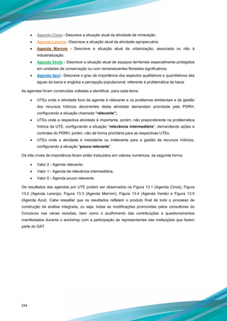 244
• Agenda Cinza - Descreve a situação atual da atividade de mineração.
• Agenda Laranja - Descreve a situação atual da atividade agropecuária.
• Agenda Marrom - Descreve a situação atual da urbanização, associada ou não à
industrialização.
• Agenda Verde - Descreve a situação atual de espaços territoriais especialmente protegidos
em unidades de conservação ou com remanescentes florestais significativos.
• Agenda Azul - Descreve o grau de importância dos aspectos qualitativos e quantitativos das
águas da bacia e engloba a percepção populacional, referente à problemática da bacia
As agendas foram construídas voltadas a identificar, para cada tema:
• UTEs onde a atividade foco da agenda é relevante e os problemas ambientais e de gestão
dos recursos hídricos decorrentes desta atividade demandam prioridade pelo PDRH,
configurando a situação chamada “relevante”;
• UTEs onde a respectiva atividade é importante, porém, não preponderante na problemática
hídrica da UTE, configurando a situação “relevância intermediária”, demandando ações e
controles do PDRH, porém, não de forma prioritária para as respectivas UTEs;
• UTEs onde a atividade é inexistente ou irrelevante para a gestão de recursos hídricos,
configurando a situação “pouco relevante”.
Os três níveis de importância foram então traduzidos em valores numéricos, da seguinte forma:
• Valor 2 - Agenda relevante;
• Valor 1 - Agenda de relevância intermediária;
• Valor 0 - Agenda pouco relevante.
Os resultados das agendas por UTE podem ser observados na Figura 13.1 (Agenda Cinza), Figura
13.2 (Agenda Laranja), Figura 13.3 (Agenda Marrom), Figura 13.4 (Agenda Verde) e Figura 13.5
(Agenda Azul). Cabe ressaltar que os resultados refletem o produto final de todo o processo de
construção da análise integrada, ou seja, todas as modificações promovidas pelos consultores do
Consórcio nas várias revisões, bem como o acolhimento das contribuições e questionamentos
manifestados durante o workshop com a participação de representantes das instituições que fazem
parte do GAT.
 