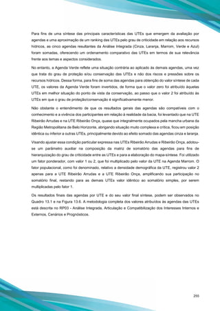 255
Para fins de uma síntese das principais características das UTEs que emergem da avaliação por
agendas e uma aproximação de um ranking das UTEs pelo grau de criticidade em relação aos recursos
hídricos, as cinco agendas resultantes da Análise Integrada (Cinza, Laranja, Marrom, Verde e Azul)
foram somadas, oferecendo um ordenamento comparativo das UTEs em termos de sua relevância
frente aos temas e aspectos considerados.
No entanto, a Agenda Verde reflete uma situação contrária ao aplicado às demais agendas, uma vez
que trata do grau de proteção e/ou conservação das UTEs e não dos riscos e pressões sobre os
recursos hídricos. Dessa forma, para fins de soma das agendas para obtenção do valor síntese de cada
UTE, os valores da Agenda Verde foram invertidos, de forma que o valor zero foi atribuído àquelas
UTEs em melhor situação do ponto de vista da conservação, ao passo que o valor 2 foi atribuído às
UTEs em que o grau de proteção/conservação é significativamente menor.
Não obstante o entendimento de que os resultados gerais das agendas são compatíveis com o
conhecimento e a vivência dos participantes em relação à realidade da bacia, foi levantado que na UTE
Ribeirão Arrudas e na UTE Ribeirão Onça, quase que integralmente ocupados pela mancha urbana da
Região Metropolitana de Belo Horizonte, abrigando situação muito complexa e crítica, ficou em posição
idêntica ou inferior a outras UTEs, principalmente devido ao efeito somado das agendas cinza e laranja.
Visando ajustar essa condição particular expressa nas UTEs Ribeirão Arrudas e Ribeirão Onça, adotou-
se um parâmetro auxiliar na composição da matriz de somatório das agendas para fins de
hierarquização do grau de criticidade entre as UTEs e para a elaboração do mapa-síntese. Foi utilizado
um fator ponderador, com valor 1 ou 2, que foi multiplicado pelo valor da UTE na Agenda Marrom. O
fator populacional, como foi denominado, relativo a densidade demográfica da UTE, registrou valor 2
apenas para a UTE Ribeirão Arrudas e a UTE Ribeirão Onça, amplificando sua participação no
somatório final, restando para as demais UTEs valor idêntico ao somatório simples, por serem
multiplicadas pelo fator 1.
Os resultados finais das agendas por UTE e do seu valor final síntese, podem ser observados no
Quadro 13.1 e na Figura 13.6. A metodologia completa dos valores atribuídos às agendas das UTEs
está descrita no RP03 - Análise Integrada, Articulação e Compatibilização dos Interesses Internos e
Externos, Cenários e Prognósticos.
 