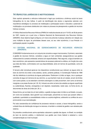 261
14 ASPECTOS JURÍDICOS E INSTITUCIONAIS
Este capítulo apresenta a estrutura institucional e legal que condiciona a dinâmica social da bacia
hidrográfica do rio das Velhas. A partir da identificação dos atores e segmentos setoriais com
importância estratégica no processo de mobilização e participação social, é discutido o potencial de
mobilização e os prováveis obstáculos com vistas ao processo de planejamento e gestão de recursos
hídricos na bacia.
A Política Nacional de Recursos Hídricos (PNRH) foi instituída através da Lei nº 9.433, de 08 de janeiro
de 1997, mesma Lei a qual criou o Sistema Nacional de Gerenciamento dos Recursos Hídricos
(SINGRH). Esse diploma legal configurou um marco de profunda mudança valorativa em relação aos
usos múltiplos da água, às prioridades desses usos, ao seu valor econômico, à sua finitude e à
participação popular na gestão.
14.1 SISTEMA NACIONAL DE GERENCIAMENTO DE RECURSOS HÍDRICOS
(SINGREH)
O SINGREH fundamenta-se em um conjunto de conceitos a seguir mencionados: O primeiro, associado
à gestão de recursos hídricos, considera a água um bem ambiental, assegurando-se sua gestão
indissociável do contexto ambiental, embora com especificidades. Pelo segundo, a água é também um
bem econômico, pois apresenta características de escassez potencial ou efetiva, em função dos usos
que dela são feitos, confrontados com sua disponibilidade, tanto em termos de quantidade, como de
qualidade.
O terceiro pilar conceitual apoia-se nos dispositivos constitucionais que colocam as águas entre os
bens do domínio da União e dos estados, sendo, portanto públicas. A Constituição Federal de 1988
não fez referência à ocorrência de águas particulares. Pertencem à União os lagos, rios e quaisquer
correntes de água em terrenos do seu domínio, ou que banhem mais de um estado, sirvam de limites
com outros países, ou se estendam a território estrangeiro ou dele provenham, bem como os terrenos
marginais e as praias fluviais (art. 20, III). Incluem-se entre os bens dos estados as águas superficiais
ou subterrâneas, fluentes, emergentes e em depósito, ressalvadas, neste caso, na forma da lei, as
decorrentes de obras da União (art. 26, I).
Dessa forma, por se tratar de um bem público, a gestão da água cabe à União ou ao Estado, os quais,
em nome da sociedade, deve garantir sua conservação, prevenindo os riscos que possam afetar a
qualidade, quantidade ou acessibilidade a todos os usuários legítimos, arbitrando os conflitos de uso e
promovendo a sua racionalização.
Por esta característica de confluência de processos naturais e sociais, a bacia hidrográfica, sendo a
unidade física de distribuição da água na natureza, é também a unidade de gestão a ser adotada pelo
sistema.
Os preceitos constitucionais acima apontados colocaram a gestão das águas, no Brasil, na condição
de bem do domínio público, e distribuíram sua gestão aos níveis federal e estadual e, como
complementação ao nível municipal.
 
