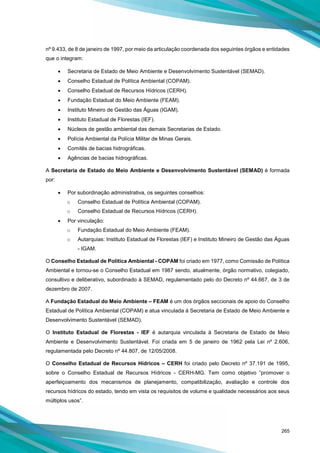 265
nº 9.433, de 8 de janeiro de 1997, por meio da articulação coordenada dos seguintes órgãos e entidades
que o integram:
• Secretaria de Estado de Meio Ambiente e Desenvolvimento Sustentável (SEMAD).
• Conselho Estadual de Política Ambiental (COPAM).
• Conselho Estadual de Recursos Hídricos (CERH).
• Fundação Estadual do Meio Ambiente (FEAM).
• Instituto Mineiro de Gestão das Águas (IGAM).
• Instituto Estadual de Florestas (IEF).
• Núcleos de gestão ambiental das demais Secretarias de Estado.
• Polícia Ambiental da Polícia Militar de Minas Gerais.
• Comitês de bacias hidrográficas.
• Agências de bacias hidrográficas.
A Secretaria de Estado do Meio Ambiente e Desenvolvimento Sustentável (SEMAD) é formada
por:
• Por subordinação administrativa, os seguintes conselhos:
o Conselho Estadual de Política Ambiental (COPAM).
o Conselho Estadual de Recursos Hídricos (CERH).
• Por vinculação:
o Fundação Estadual do Meio Ambiente (FEAM).
o Autarquias: Instituto Estadual de Florestas (IEF) e Instituto Mineiro de Gestão das Águas
- IGAM.
O Conselho Estadual de Política Ambiental - COPAM foi criado em 1977, como Comissão de Política
Ambiental e tornou-se o Conselho Estadual em 1987 sendo, atualmente, órgão normativo, colegiado,
consultivo e deliberativo, subordinado à SEMAD, regulamentado pelo do Decreto nº 44.667, de 3 de
dezembro de 2007.
A Fundação Estadual do Meio Ambiente – FEAM é um dos órgãos seccionais de apoio do Conselho
Estadual de Política Ambiental (COPAM) e atua vinculada à Secretaria de Estado de Meio Ambiente e
Desenvolvimento Sustentável (SEMAD).
O Instituto Estadual de Florestas - IEF é autarquia vinculada à Secretaria de Estado de Meio
Ambiente e Desenvolvimento Sustentável. Foi criada em 5 de janeiro de 1962 pela Lei nº 2.606,
regulamentada pelo Decreto nº 44.807, de 12/05/2008.
O Conselho Estadual de Recursos Hídricos – CERH foi criado pelo Decreto nº 37.191 de 1995,
sobre o Conselho Estadual de Recursos Hídricos - CERH-MG. Tem como objetivo “promover o
aperfeiçoamento dos mecanismos de planejamento, compatibilização, avaliação e controle dos
recursos hídricos do estado, tendo em vista os requisitos de volume e qualidade necessários aos seus
múltiplos usos”.
 