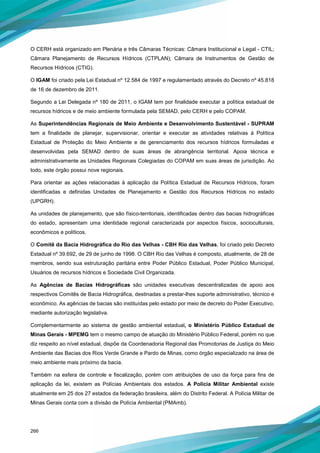 266
O CERH está organizado em Plenária e três Câmaras Técnicas: Câmara Institucional e Legal - CTIL;
Câmara Planejamento de Recursos Hídricos (CTPLAN); Câmara de Instrumentos de Gestão de
Recursos Hídricos (CTIG).
O IGAM foi criado pela Lei Estadual nº 12.584 de 1997 e regulamentado através do Decreto nº 45.818
de 16 de dezembro de 2011.
Segundo a Lei Delegada nº 180 de 2011, o IGAM tem por finalidade executar a política estadual de
recursos hídricos e de meio ambiente formulada pela SEMAD, pelo CERH e pelo COPAM.
As Superintendências Regionais de Meio Ambiente e Desenvolvimento Sustentável - SUPRAM
tem a finalidade de planejar, supervisionar, orientar e executar as atividades relativas à Política
Estadual de Proteção do Meio Ambiente e de gerenciamento dos recursos hídricos formuladas e
desenvolvidas pela SEMAD dentro de suas áreas de abrangência territorial. Apoia técnica e
administrativamente as Unidades Regionais Colegiadas do COPAM em suas áreas de jurisdição. Ao
todo, este órgão possui nove regionais.
Para orientar as ações relacionadas à aplicação da Política Estadual de Recursos Hídricos, foram
identificadas e definidas Unidades de Planejamento e Gestão dos Recursos Hídricos no estado
(UPGRH).
As unidades de planejamento, que são físico-territoriais, identificadas dentro das bacias hidrográficas
do estado, apresentam uma identidade regional caracterizada por aspectos físicos, socioculturais,
econômicos e políticos.
O Comitê da Bacia Hidrográfica do Rio das Velhas - CBH Rio das Velhas, foi criado pelo Decreto
Estadual nº 39.692, de 29 de junho de 1998. O CBH Rio das Velhas é composto, atualmente, de 28 de
membros, sendo sua estruturação paritária entre Poder Público Estadual, Poder Público Municipal,
Usuários de recursos hídricos e Sociedade Civil Organizada.
As Agências de Bacias Hidrográficas são unidades executivas descentralizadas de apoio aos
respectivos Comitês de Bacia Hidrográfica, destinadas a prestar-lhes suporte administrativo, técnico e
econômico. As agências de bacias são instituídas pelo estado por meio de decreto do Poder Executivo,
mediante autorização legislativa.
Complementarmente ao sistema de gestão ambiental estadual, o Ministério Público Estadual de
Minas Gerais - MPEMG tem o mesmo campo de atuação do Ministério Público Federal, porém no que
diz respeito ao nível estadual, dispõe da Coordenadoria Regional das Promotorias de Justiça do Meio
Ambiente das Bacias dos Rios Verde Grande e Pardo de Minas, como órgão especializado na área de
meio ambiente mais próximo da bacia.
Também na esfera de controle e fiscalização, porém com atribuições de uso da força para fins de
aplicação da lei, existem as Polícias Ambientais dos estados. A Polícia Militar Ambiental existe
atualmente em 25 dos 27 estados da federação brasileira, além do Distrito Federal. A Polícia Militar de
Minas Gerais conta com a divisão de Polícia Ambiental (PMAmb).
 
