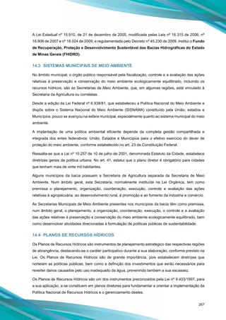 267
A Lei Estadual nº 15.910, de 21 de dezembro de 2005, modificada pelas Leis nº 16.315 de 2006, nº
16.908 de 2007 e nº 18.024 de 2009; e regulamentada pelo Decreto nº 45.230 de 2009, institui o Fundo
de Recuperação, Proteção e Desenvolvimento Sustentável das Bacias Hidrográficas do Estado
de Minas Gerais (FHIDRO).
14.3 SISTEMAS MUNICIPAIS DE MEIO AMBIENTE
No âmbito municipal, o órgão público responsável pela fiscalização, controle e a avaliação das ações
relativas à preservação e conservação do meio ambiente ecologicamente equilibrado, incluindo os
recursos hídricos, são as Secretárias de Meio Ambiente, que, em algumas regiões, está vinculado à
Secretaria da Agricultura ou correlatas.
Desde a edição da Lei Federal nº 6.938/81, que estabeleceu a Política Nacional do Meio Ambiente e
dispôs sobre o Sistema Nacional do Meio Ambiente (SISNAMA) constituído pela União, estados e
Municípios, pouco se avançou na esfera municipal, especialmente quanto ao sistema municipal do meio
ambiente.
A implantação de uma política ambiental eficiente depende da completa gestão compartilhada e
integrada dos entes federativos: União, Estados e Municípios para o efetivo exercício do dever de
proteção do meio ambiente, conforme estabelecido no art. 23 da Constituição Federal.
Ressalta-se que a Lei nº 10.257 de 10 de julho de 2001, denominada Estatuto da Cidade, estabelece
diretrizes gerais da política urbana. No art. 41, estatui que o plano diretor é obrigatório para cidades
que tenham mais de vinte mil habitantes.
Alguns municípios da bacia possuem a Secretaria de Agricultura separada da Secretaria de Meio
Ambiente. Num âmbito geral, esta Secretaria, normalmente instituída na Lei Orgânica, tem como
premissa o planejamento, organização, coordenação, execução, controle e avaliação das ações
relativas à agropecuária, ao desenvolvimento rural, à promoção e ao fomento da indústria e comércio.
As Secretarias Municipais de Meio Ambiente presentes nos municípios da bacia têm como premissa,
num âmbito geral, o planejamento, a organização, coordenação, execução, o controle e a avaliação
das ações relativas à preservação e conservação do meio ambiente ecologicamente equilibrado, bem
como desenvolver atividades direcionadas à formulação de políticas públicas de sustentabilidade.
14.4 PLANOS DE RECURSOS HÍDRICOS
Os Planos de Recursos Hídricos são instrumentos de planejamento estratégico das respectivas regiões
de abrangência, destacando-se o caráter participativo durante a sua elaboração, conforme previsto na
Lei. Os Planos de Recursos Hídricos são de grande importância, pois estabelecem diretrizes que
norteiam as políticas públicas, bem como a definição dos investimentos que serão necessários para
reverter danos causados pelo uso inadequado da água, prevenindo também a sua escassez.
Os Planos de Recursos Hídricos são um dos instrumentos preconizados pela Lei nº 9.433/1997, para
a sua aplicação, e se constituem em planos diretores para fundamentar e orientar a implementação da
Política Nacional de Recursos Hídricos e o gerenciamento destes.
 
