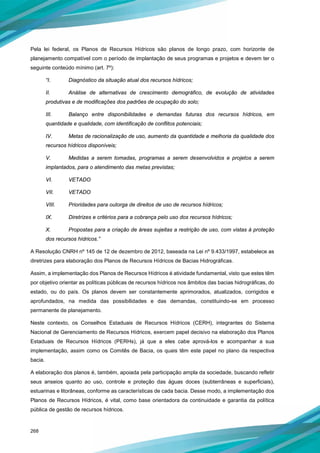 268
Pela lei federal, os Planos de Recursos Hídricos são planos de longo prazo, com horizonte de
planejamento compatível com o período de implantação de seus programas e projetos e devem ter o
seguinte conteúdo mínimo (art. 7º):
“I. Diagnóstico da situação atual dos recursos hídricos;
II. Análise de alternativas de crescimento demográfico, de evolução de atividades
produtivas e de modificações dos padrões de ocupação do solo;
III. Balanço entre disponibilidades e demandas futuras dos recursos hídricos, em
quantidade e qualidade, com identificação de conflitos potenciais;
IV. Metas de racionalização de uso, aumento da quantidade e melhoria da qualidade dos
recursos hídricos disponíveis;
V. Medidas a serem tomadas, programas a serem desenvolvidos e projetos a serem
implantados, para o atendimento das metas previstas;
VI. VETADO
VII. VETADO
VIII. Prioridades para outorga de direitos de uso de recursos hídricos;
IX. Diretrizes e critérios para a cobrança pelo uso dos recursos hídricos;
X. Propostas para a criação de áreas sujeitas a restrição de uso, com vistas à proteção
dos recursos hídricos.”
A Resolução CNRH nº 145 de 12 de dezembro de 2012, baseada na Lei nº 9.433/1997, estabelece as
diretrizes para elaboração dos Planos de Recursos Hídricos de Bacias Hidrográficas.
Assim, a implementação dos Planos de Recursos Hídricos é atividade fundamental, visto que estes têm
por objetivo orientar as políticas públicas de recursos hídricos nos âmbitos das bacias hidrográficas, do
estado, ou do país. Os planos devem ser constantemente aprimorados, atualizados, corrigidos e
aprofundados, na medida das possibilidades e das demandas, constituindo-se em processo
permanente de planejamento.
Neste contexto, os Conselhos Estaduais de Recursos Hídricos (CERH), integrantes do Sistema
Nacional de Gerenciamento de Recursos Hídricos, exercem papel decisivo na elaboração dos Planos
Estaduais de Recursos Hídricos (PERHs), já que a eles cabe aprová-los e acompanhar a sua
implementação, assim como os Comitês de Bacia, os quais têm este papel no plano da respectiva
bacia.
A elaboração dos planos é, também, apoiada pela participação ampla da sociedade, buscando refletir
seus anseios quanto ao uso, controle e proteção das águas doces (subterrâneas e superficiais),
estuarinas e litorâneas, conforme as características de cada bacia. Desse modo, a implementação dos
Planos de Recursos Hídricos, é vital, como base orientadora da continuidade e garantia da política
pública de gestão de recursos hídricos.
 