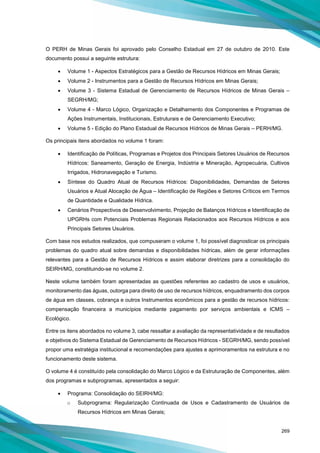 269
O PERH de Minas Gerais foi aprovado pelo Conselho Estadual em 27 de outubro de 2010. Este
documento possui a seguinte estrutura:
• Volume 1 - Aspectos Estratégicos para a Gestão de Recursos Hídricos em Minas Gerais;
• Volume 2 - Instrumentos para a Gestão de Recursos Hídricos em Minas Gerais;
• Volume 3 - Sistema Estadual de Gerenciamento de Recursos Hídricos de Minas Gerais –
SEGRH/MG;
• Volume 4 - Marco Lógico, Organização e Detalhamento dos Componentes e Programas de
Ações Instrumentais, Institucionais, Estruturais e de Gerenciamento Executivo;
• Volume 5 - Edição do Plano Estadual de Recursos Hídricos de Minas Gerais – PERH/MG.
Os principais itens abordados no volume 1 foram:
• Identificação de Políticas, Programas e Projetos dos Principais Setores Usuários de Recursos
Hídricos: Saneamento, Geração de Energia, Indústria e Mineração, Agropecuária, Cultivos
Irrigados, Hidronavegação e Turismo.
• Síntese do Quadro Atual de Recursos Hídricos: Disponibilidades, Demandas de Setores
Usuários e Atual Alocação de Água – Identificação de Regiões e Setores Críticos em Termos
de Quantidade e Qualidade Hídrica.
• Cenários Prospectivos de Desenvolvimento, Projeção de Balanços Hídricos e Identificação de
UPGRHs com Potenciais Problemas Regionais Relacionados aos Recursos Hídricos e aos
Principais Setores Usuários.
Com base nos estudos realizados, que compuseram o volume 1, foi possível diagnosticar os principais
problemas do quadro atual sobre demandas e disponibilidades hídricas, além de gerar informações
relevantes para a Gestão de Recursos Hídricos e assim elaborar diretrizes para a consolidação do
SEIRH/MG, constituindo-se no volume 2.
Neste volume também foram apresentadas as questões referentes ao cadastro de usos e usuários,
monitoramento das águas, outorga para direito de uso de recursos hídricos, enquadramento dos corpos
de água em classes, cobrança e outros Instrumentos econômicos para a gestão de recursos hídricos:
compensação financeira a municípios mediante pagamento por serviços ambientais e ICMS –
Ecológico.
Entre os itens abordados no volume 3, cabe ressaltar a avaliação da representatividade e de resultados
e objetivos do Sistema Estadual de Gerenciamento de Recursos Hídricos - SEGRH/MG, sendo possível
propor uma estratégia institucional e recomendações para ajustes e aprimoramentos na estrutura e no
funcionamento deste sistema.
O volume 4 é constituído pela consolidação do Marco Lógico e da Estruturação de Componentes, além
dos programas e subprogramas, apresentados a seguir:
• Programa: Consolidação do SEIRH/MG:
o Subprograma: Regularização Continuada de Usos e Cadastramento de Usuários de
Recursos Hídricos em Minas Gerais;
 