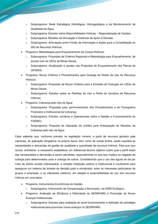 270
o Subprograma: Rede Estratégica Hidrológica, Hidrogeológica e de Monitoramento da
Qualidade da Água;
o Subprograma: Estudos sobre Disponibilidades Hídricas – Regionalização de Vazões;
o Subprograma: Modelos de Simulação e Sistemas de Apoio à Decisão;
o Subprograma: Articulação entre Fontes de Informação e Ações para a Consolidação do
SIG de Recursos Hídricos;
• Programa: Metodologias para Enquadramento de Corpos Hídricos:
o Subprograma: Propostas de Critérios Regionais e Metodologia para Enquadramento, de
acordo com as UEGs de Minas Gerais;
o Subprograma: Atualização e ajustes nas Propostas de Enquadramento dos Planos de
UPGRHs.
• Programa: Novos Critérios e Procedimentos para Outorga de Direito de Uso de Recursos
Hídricos:
o Subprograma: Propostas de Novos Critérios para a Emissão de Outorgas em UEGs de
Minas Gerais;
o Subprograma: Estudos sobre os Padrões de Uso e Perfis de Usuários de Recursos
Hídricos.
• Programa: Cobrança pelo Uso da Água:
o Subprograma: Propostas para aprimoramentos dos Procedimentos e do Fluxograma
Financeiro e Institucional da Cobrança;
o Subprograma: Estudos Jurídicos e Operacionais sobre a Gestão e Funcionamento do
FHIDRO;
o Subprograma: Proposta de Operação de Crédito para Antecipação de Receitas da
Cobrança pelo Uso da Água.
Cabe salientar que, conforme previsto na legislação mineira, a partir de recursos gerados pela
cobrança, de aplicação obrigatória na própria bacia, bem como de outras fontes, serão supridas as
necessidades e demandas de gestão de qualidade e quantidade de recursos hídricos. Para que isso
ocorra, entretanto, é necessário estabelecer um referencial técnico objetivo sobre qual o perfil exato
das necessidades e demandas a serem atendidas, especialmente no que isso implica na negação da
outorga para determinados usos e outorga de outros. Considerando que o uso das águas se dá por
meio de atores sociais interessados, a simples mediação política e institucional é insuficiente para
assegurar um sistema de tomada de decisão justo e ponderado, entre os interesses particulares de
grupos e empresas, e os interesses coletivos, em relação à sustentabilidade do uso dos recursos
hídricos em uma bacia.
• Programa: Instrumentos Econômicos de Gestão.
o Subprograma: Instrumento da Compensação a Municípios, via ICMS Ecológico.
• Programa: Avaliação da Eficiência e Efetividade do SEGRH/MG e Promoção de Novos
Avanços Institucionais:
o Subprograma: Estudos para avaliação do atual funcionamento e definição de estratégia
institucional para promover novos avanços no SEGRH/MG;
 