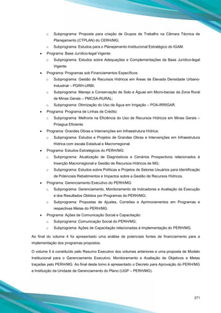 271
o Subprograma: Proposta para criação de Grupos de Trabalho na Câmara Técnica de
Planejamento (CTPLAN) do CERH/MG;
o Subprograma: Estudos para o Planejamento Institucional Estratégico do IGAM.
• Programa: Base Jurídico-legal Vigente:
o Subprograma: Estudos sobre Adequações e Complementações da Base Jurídico-legal
Vigente.
• Programa: Programas sob Financiamentos Específicos:
o Subprograma: Gestão de Recursos Hídricos em Áreas de Elevada Densidade Urbano-
Industrial – PGRH-URBI;
o Subprograma: Manejo e Conservação de Solo e Águas em Micro-bacias da Zona Rural
de Minas Gerais – PMCSA-RURAL;
o Subprograma: Otimização do Uso da Água em Irrigação – POA-IRRIGAR.
• Programa: Programa de Linhas de Crédito:
o Subprograma: Melhoria na Eficiência do Uso de Recursos Hídricos em Minas Gerais –
Próagua Eficiente.
• Programa: Grandes Obras e Intervenções em Infraestrutura Hídrica:
o Subprograma: Estudos e Projetos de Grandes Obras e Intervenções em Infraestrutura
Hídrica com escala Estadual e Macrorregional.
• Programa: Estudos Estratégicos do PERH/MG:
o Subprograma: Atualização de Diagnósticos e Cenários Prospectivos relacionados à
Inserção Macrorregional e Gestão de Recursos Hídricos de MG;
o Subprograma: Estudos sobre Políticas e Projetos de Setores Usuários para Identificação
de Potenciais Rebatimentos e Impactos sobre a Gestão de Recursos Hídricos.
• Programa: Gerenciamento Executivo do PERH/MG:
o Subprograma: Gerenciamento, Monitoramento de Indicadores e Avaliação da Execução
e dos Resultados Obtidos por Programas do PERH/MG;
o Subprograma: Propostas de Ajustes, Correões e Aprimoramentos em Programas e
respectivas Metas do PERH/MG.
• Programa: Ações de Comunicação Social e Capacitação:
o Subprograma: Comunicação Social do PERH/MG;
o Subprograma: Ações de Capacitação relacionadas à Implementação do PERH/MG.
Ao final do volume 4 foi apresentado uma análise de potenciais fontes de financiamento para a
implementação dos programas propostos.
O volume 5 é constituído pelo Resumo Executivo dos volumes anteriores e uma proposta de Modelo
Institucional para o Gerenciamento Executivo, Monitoramento e Avaliação de Objetivos e Metas
traçadas pelo PERH/MG. Ao final deste tomo é apresentado o Decreto para Aprovação do PERH/MG
e Instituição da Unidade de Gerenciamento do Plano (UGP – PERH/MG).
 