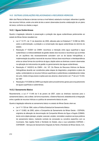 272
14.5 OUTRAS LEGISLAÇÕES RELACIONADAS A RECURSOS HÍDRICOS
Além dos Planos de Bacias e demais normas a nível federal, estadual e municipal, referentes à gestão
dos recursos hídricos, existe uma série de leis a serem observadas durante a elaboração de um plano
de bacia, conforme as citadas a seguir.
14.5.1 Águas Subterrâneas
Quanto à legislação referente à preservação e proteção das águas subterrâneas pertencentes ao
estado de Minas Gerais ressaltam-se:
• Lei nº 13.771, de 11 de dezembro de 2000, alterada pela Lei Estadual nº 14.596 de 2003,
sobre a administração, a proteção e a conservação das águas subterrâneas do domínio do
estado;
• Resolução nº 15/2001 do CNRH: reconhece a interação entre água superficial e água
subterrânea e a indissociabilidade da gestão destes dois recursos e reconhece que os limites
de um aquíferos não necessariamente coincidem com os de bacias hidrográficas; a
implementação da política nacional de recursos hídricos deve reconhecer a interdependência
entre as várias formas de ocorrência da água; dispõe sobre as diretrizes a serem observadas
na aplicação de instrumentos de gestão no gerenciamento das águas subterrâneas;
• Resolução nº 145/2012 do CNRH - Art. 10º: Os Planos de Recursos Hídricos de Bacias
Hidrográficas deverão ser constituídos pelas etapas de diagnóstico, prognóstico e plano de
ações, contemplando os recursos hídricos superficiais e subterrâneos e estabelecendo metas
de curto, médio e longo prazos e ações para seu alcance, observando o art. 7º da Lei n° 9.433,
de 1997
• Resolução nº 91/2008 do CNRH que dispõe sobre procedimentos gerais para enquadramento
de águas superficiais e subterrâneos.
14.5.2 Saneamento Básico
Recentemente, a Lei nº 11.445 de 5 de janeiro de 2007, sobre as diretrizes nacionais para o
saneamento básico, veio a afetar, de forma importante, o Sistema Nacional, estabelecendo a integração
entre a gestão de recursos hídricos e a política de saneamento básico do país.
Quanto à legislação referente ao saneamento básico no estado de Minas Gerais citem-se:
• Lei nº 11.720 de 1994, sobre a Política Estadual de Saneamento Básico
• Lei nº 13.663, de 2000, sobre a Companhia de Saneamento de Minas Gerais - COPASA,
originária da alteração da denominação da Companhia Mineira de Água e Esgoto COMAG,
tendo como objeto planejar, projetar, executar, ampliar, remodelar e explorar serviços públicos
de saneamento básico, mediante contrato de concessão ou convênio específico com os
municípios. Nas regiões Norte e Nordeste do Estado, atua a sua subsidiária COPASA –
COPANOR – Serviços de Saneamento Integrado do Norte e Nordeste de Minas Gerais. S.A.
 