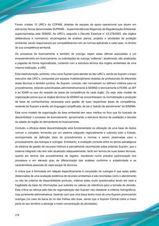 278
Foram criadas 10 URC’s do COPAM, dotadas de equipes de apoio operacional que atuam em
estruturas físicas denominadas SUPRAM – Superintendências Regionais de Regularização Ambiental,
supervisionadas pela SEMAD. As URC’s, segundo o Decreto Estadual n° 43.278/2003, são órgãos
deliberativos e normativos, encarregados de analisar planos, projetos e atividades de proteção
ambiental, sendo responsáveis por compatibilizá-los com as normas aplicáveis a cada caso, no âmbito
de sua competência territorial.
Os processos de licenciamento e também de outorga, sejam estas últimas associadas a um
empreendimento em licenciamento, ou solicitações de outorga “solteiras”, atualmente, são analisadas
e julgadas de forma regionalizada, contando com a estrutura técnica dos órgãos ambientais de uma
mesma instituição, a URC.
Esta reestruturação, portanto, criou nove Supram para atender as dez URC’s, sendo as Supram o braço
executivo das URC’s, compostas por equipes multidisciplinares dotadas de profissionais de diferentes
áreas técnicas e também jurídica. As Supram, contudo, não normatizam ou definem critérios para os
procedimentos, estando subordinadas administrativamente à SEMAD e tecnicamente à FEAM, ao IEF
e ao IGAM no que diz respeito às áreas de competência de cada órgão. Ou seja, este modelo de
organização previa que os órgãos técnicos da SEMAD se concentrassem na normatização e produção
da base de conhecimentos necessária para gestão de suas respectivas áreas de competência,
restando às Supram a tarefa, em linguagem simplificada, de ser o “balcão de atendimento” do SISEMA.
Este novo modelo de organização da área ambiental tem seus méritos no foco que foi buscado de
descentralizar o processo de licenciamento, aproximando a estrutura técnica de avaliação e decisão
do estado da região do demandante do licenciamento.
Contudo, a eficácia desta descentralização está fundamentada na utilização de uma base de dados
comum e completa, fornecida por um sistema integrado regionalmente e cobrindo todo o Estado,
acompanhada da definição clara de procedimentos e normas a serem observadas para o
processamento das licenças e outorgas. Entretanto, é avaliação corrente entre os atores estratégicos
do sistema de gestão de recursos hídricos e parcialmente reconhecido pelas próprias Supram, que o
sistema integrado não tem sido atualizado adequadamente, tanto em termos de suas bases técnicas,
quanto em termos dos procedimentos de registro, resultando numa precária padronização dos
processos e em elevado grau de diferenciação das análises conforme a subjetividade e as
características pessoais de cada equipe de técnicos.
A crítica que é formulada em relação especificamente à concessão de outorgas é que estas estão
distanciadas de uma avaliação sistêmica de recursos ambientais e são recortadas como o atendimento
ou não de critérios de disponibilidade pontuais, critérios estes muito questionados tendo em vista a
fragilidade da base de informações que subsidia os valores de referência para a tomada de decisão.
Esta crítica se reforça pelo fato da regionalização das Supram não obedecer a critérios hidrográficos,
mas puramente administrativos, fazendo com que uma bacia tenha mais de uma Supram promovendo
outorgas (no caso da bacia do rio das Velhas são duas, sendo que a Supram Central cobre a maior
parte de seu território e abrange a maior concentração de atividades).
 
