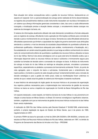 279
Esta situação tem sérias consequências sobre a gestão de recursos hídricos, destacando-se um
aspecto em especial. Com a operacionalização da outorga sendo realizada de forma descentralizada,
os registros dos procedimentos relativos a este instrumento necessitam ser reunidos e formatados em
um sistema que ofereça informações gerenciais consistentes e úteis, tais como a vazão efetivamente
outorgada, a localização precisa e situação destas outorgas, o encadeamento destas outorgas nos
sistemas de drenagem da bacia, etc.
O sistema de informações atualmente utilizado não está oferecendo consistência e formato adequado
para os registros de outorga, dificultando muito a geração de informações confiáveis para a tomada de
decisão e para a monitoramento do uso da água na bacia. Somando-se a esta dificuldade estrutural as
dificuldades operacionais que limitam a capacidade dos órgãos de governo exercerem suas atribuições
atendendo a contento o nível de demanda da sociedade (disponibilidade de quantidade suficiente de
profissionais qualificados, infraestrutura adequada para análise, monitoramento e fiscalização, etc.),
fica estabelecido um cenário atual de gestão precária no que tange ao efetivo conhecimento do volume
real e do comprometimento efetivo de quantidade e qualidade dos recursos hídricos utilizados na bacia
do rio das Velhas. Nenhum dos atores estratégicos com os quais este tema foi debatido avaliou que a
informação disponível sobre os recursos hídricos da bacia é suficiente e minimamente segura para
subsidiar as tomadas de decisão sobre a concessão de outorgas na bacia. A eficácia do instrumento
de outorga na bacia do rio das Velhas se restringe às situações pontuais, vinculadas a processos
específicos, especialmente os atrelados a processos de licenciamento ambiental. Porém, do ponto de
vista agregado, para o conjunto da bacia e sub-bacias, fundamental para o entendimento das
repercussões a montante e jusante de cada situação pontual, fundamental também para a tomada de
decisão estratégica e para a gestão de médio prazo, todas as manifestações foram unânimes no
sentido de que o estado atual de gestão do sistema de informações é bastante insuficiente.
A esse histórico de estruturação do órgão gestor de recursos hídricos e do processo de organização
dos registros públicos necessários para a implementação dos instrumentos de gestão de recursos
hídricos na bacia se soma a trajetória de organização do Comitê da Bacia Hidrográfica do Rio das
Velhas.
Um aspecto destacado, a este respeito, do histórico da bacia do rio das Velhas é o seu pioneirismo em
relação a outras bacias em Minas Gerais e no Brasil. Em termos cronológicos é significativo observar,
também, a agilidade com que os instrumentos de gestão de recursos hídricos na bacia do rio das Velhas
foram sendo implantados.
A instituição do CBH Rio das Velhas ocorreu pelo Decreto Estadual nº 39.692/1998, anteriormente,
portanto, à própria legislação de águas do Estado de Minas Gerais, que é de janeiro de 1999,
regulamentada em 2001.
O primeiro PDRH da bacia foi aprovado no final de 2004 (DN 03/2004 e DN 06/2004), contando com
estudos do Plano de Recursos Hídricos da Bacia do Rio das Velhas, elaborado em 1997, no âmbito do
Programa de Saneamento das Bacias do Arrudas e do Onça – PROSAM.
 