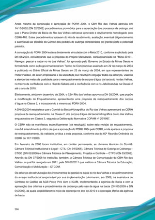 280
Antes mesmo da construção e aprovação do PDRH 2004, o CBH Rio das Velhas aprovou em
14/10/2002 (DN 02/2002) procedimentos provisórios para a apreciação dos processos de outorga, até
que o Plano Diretor da Bacia do Rio das Velhas estivesse aprovado e devidamente homologado pelo
CERH-MG. Estes procedimentos tratavam do rito de recebimento, avaliação, eventual diligenciamento
e submissão ao plenário do Comitê dos pedidos de outorga considerados de grande porte e potencial
poluidor.
A concepção do PDRH 2004 estava diretamente vinculada com o Meta 2010, conforme explicitado pela
DN 04/2004, considerando que a proposta do Projeto Manuelzão, consubstanciada na “Meta 2010 –
Navegar, pescar e nadar no rio das Velhas”, foi aprovada pelo Governo do Estado de Minas Gerais e
formalizada como ação governamental em Termo de Compromisso assinado em 22 de março de 2004
e publicado no Diário Oficial de Minas Gerais em 23 de março de 2004, em que representantes do
Poder Público, do setor empresarial e da sociedade civil resolvem conjugar todos os esforços, visando
a atender às metas de qualidade para o reenquadramento de corpos d’água da bacia do rio das Velhas,
no trecho da confluência com o ribeirão Sabará até a confluência com o rio Jaboticatubas na Classe 2
até o ano de 2010.
Efetivamente, ainda em dezembro de 2004, o CBH Rio das Velhas aprovou a DN 05/2004, que propõe
a modificação do Enquadramento, apresentando uma proposta de reenquadramento dos corpos
d´água na Classe 2, e incorporando a mesma ao PDRH 2004.
A DN 05/2004 estabelece que o Comitê da Bacia Hidrográfica do Rio das Velhas apresentará ao CERH
proposta de reenquadramento, na Classe 2, dos corpos d’água da bacia hidrográfica do rio das Velhas
enquadrados em Classe 3, segundo a Deliberação Normativa COPAM nº 20/1997.
O CERH não se manifestou especificamente (via resolução) sobre esta revisão do enquadramento,
mas há entendimento jurídico de que a aprovação do PDRH 2004 pelo CERH, onde aparece a proposta
de reenquadramento, dá validade jurídica a esta proposta, conforme ata da 60ª Reunião Ordinária do
CERH de 17/11/2009.
Em fevereiro de 2006 foram instituídas, em caráter permanente, as câmaras técnicas do Comitê:
Câmara Técnica Institucional e Legal – CTIL (DN 01/2006), Câmara Técnica de Outorga e Cobrança –
CTOC (DN 02/2006) e Câmara Técnica de Planejamento, Projetos e Controle – CTPC (CN 03/2006).
Através da DN 07/2006 foi instituída, também, a Câmara Técnica de Comunicação do CBH Rio das
Velhas, a qual foi revogada em 2011, pela DN 02/2011 que instituiu a Câmara Técnica de Educação,
Comunicação e Mobilização – CTCOM.
Os esforços de estruturação dos instrumentos de gestão na bacia do rio das Velhas e de aprimoramento
do arranjo institucional responsável por sua implementação culminaram, em 2009, na assinatura do
Contrato de Gestão da AGB Peixe Vivo com o IGAM, implementando a Agência de Bacia e com a
aprovação dos critérios e procedimentos de cobrança pelo uso da água na bacia (DN 03/2009 e DN
04/2009), as quais possibilitaram o início da cobrança no ano de 2010 e a operação efetiva da agência
de bacia.
 
