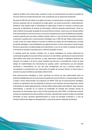 283
objetivos da Meta, entre outras tantas, passarão a exigir um posicionamento do sistema de gestão de
recursos hídricos em bases técnicas bem mais consistentes que as disponíveis atualmente.
De parte do CBH Rio das Velhas e da agência de bacia, é possível adotar a posição de que tais bases
técnicas requeridas são de competência do órgão gestor, que deverá produzi-las e disponibiliza-las.
Entretanto, esta solução exige a necessidade do órgão gestor investir em recursos e estrutura para
solucionar as deficiências do sistema de informações, conforme apontado anteriormente. Tendo em
vista o histórico de evolução da gestão de recursos hídricos na bacia, mesmo que uma decisão política
firme fosse adotada no sentido de prover os recursos necessários para sanar as deficiências de gestão,
o tempo requerido para que estas medidas surtissem efeito e o risco de futuros retrocessos remetem
novamente a questão para o posicionamento estratégico que o CBH Rio das Velhas deverá assumir,
ou seja, se ele vai investir esforços e recursos na melhoria do sistema de informações para a tomada
de decisão estratégica, instrumentalizando sua agência de bacia, no limite, para assumir certas funções
técnicas e gerenciais na implementação dos instrumentos, ou se vai se manter na posição de apontar
e reivindicar as soluções requeridas para a melhoria da gestão na bacia.
O resultado geral das reuniões mantidas com os atores estratégicos do arranjo institucional de
sustentação da gestão de recursos hídricos na bacia do rio das Velhas, aponta para um posicionamento
intermediário entre estes dois extremos, ou seja, desenvolver inciativas e estabelecer diretrizes que
ofereçam de imediato e de forma criativa soluções para lacunas e inconsistências críticas do atual
estágio de implementação dos instrumentos de questão, porém, reconhecendo que são soluções
provisórias e intermediárias, por que não dizer emergenciais, até que a estrutura pública de
normatização e processamento dos instrumentos de gestão de recursos hídricos na bacia evolua e
solucione as graves deficiência apontadas anteriormente.
Este posicionamento estratégico é muito importante em termos de suas repercussões sobre as
diretrizes estabelecidas para os instrumentos de gestão de recursos hídricos e a programação de metas
e ações a serem desenvolvidas nos programas do PDRH. Este tipo de posicionamento estratégico
acarreta um significativo risco de dispersão de esforços e dos reduzidos recursos disponíveis, devido
à dificuldade de avaliar adequadamente a eficácia efetiva destas ações intermediárias. Estas soluções
intermediárias, a exemplo de um esforço de atualização da situação das outorgas através de
lançamento de informações sobre a base de SIG produzida para este PDRH, normalmente envolvem
arranjos de cooperação entre atores públicos e privados, especialmente usuários de água com grandes
demandas na bacia, elevando significativamente os custos de transação envolvidos e o risco de
arranjos institucionais frágeis se desorganizarem, provocando perda e dispersão de esforços.
 